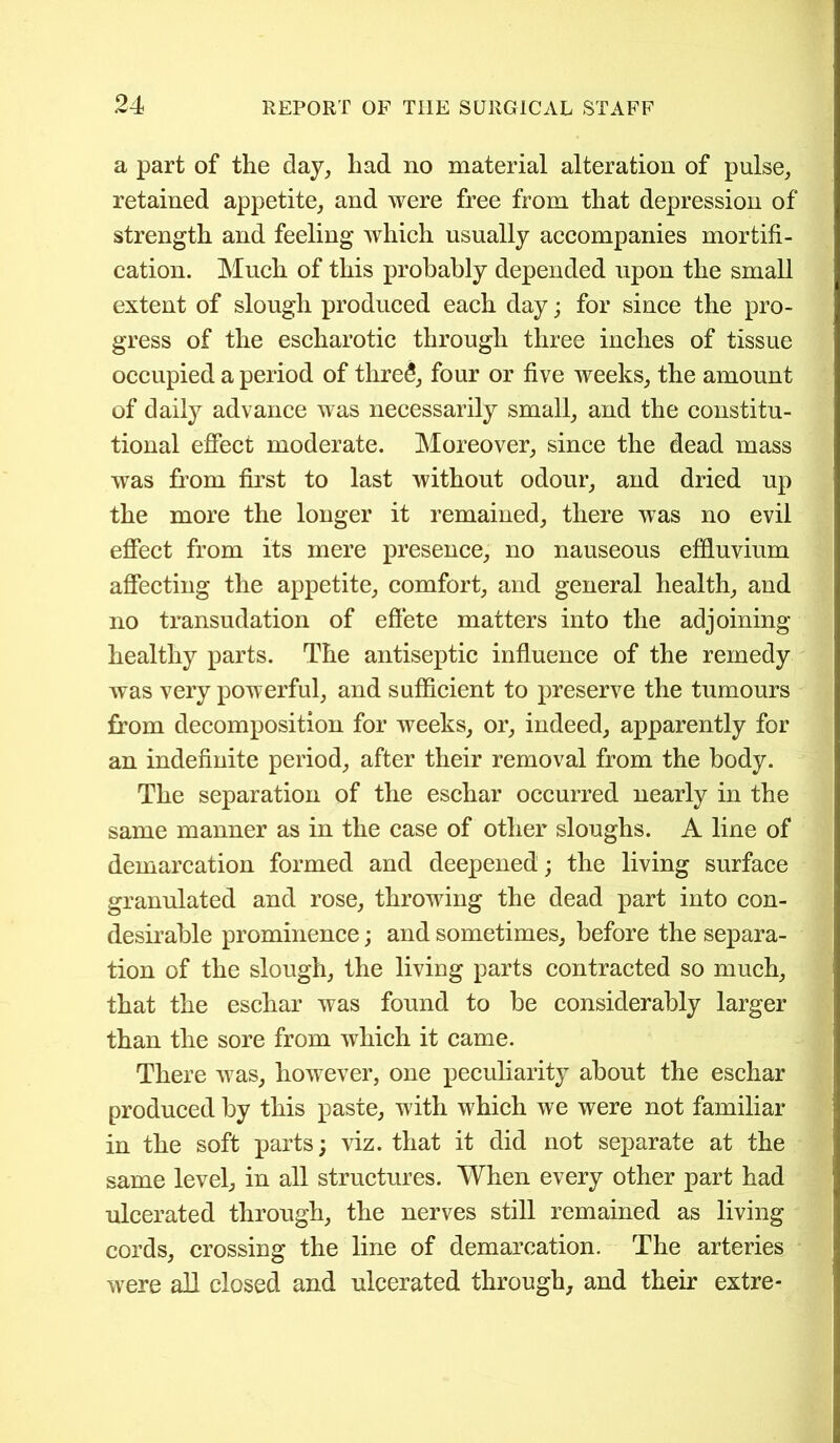 a part of the day, had no material alteration of pulse, retained appetite, and were free from that depression of strength and feeling which usually accompanies mortifi- cation. Much of this probably depended upon the small extent of slough produced each day; for since the pro- gress of the escharotic through three inches of tissue occupied a period of thre£, four or five weeks, the amount of daily advance was necessarily small, and the constitu- tional effect moderate. Moreover, since the dead mass was from first to last without odour, and dried up the more the longer it remained, there was no evil effect from its mere presence, no nauseous effluvium affecting the appetite, comfort, and general health, and no transudation of effete matters into the adjoining- healthy parts. The antiseptic influence of the remedy Avas very powerful, and sufficient to preserve the tumours from decomposition for weeks, or, indeed, apparently for an indefinite period, after their removal from the body. The separation of the eschar occurred nearly in the same manner as in the case of other sloughs. A line of demarcation formed and deepened; the living surface granulated and rose, throwing the dead part into con- desirable prominence; and sometimes, before the separa- tion of the slough, the living parts contracted so much, that the eschar was found to be considerably larger than the sore from which it came. There was, however, one peculiarity about the eschar produced by this paste, with which we were not familiar in the soft parts; viz. that it did not separate at the same level, in all structures. When every other part had ulcerated through, the nerves still remained as living cords, crossing the line of demarcation. The arteries were all closed and ulcerated through, and their extre-