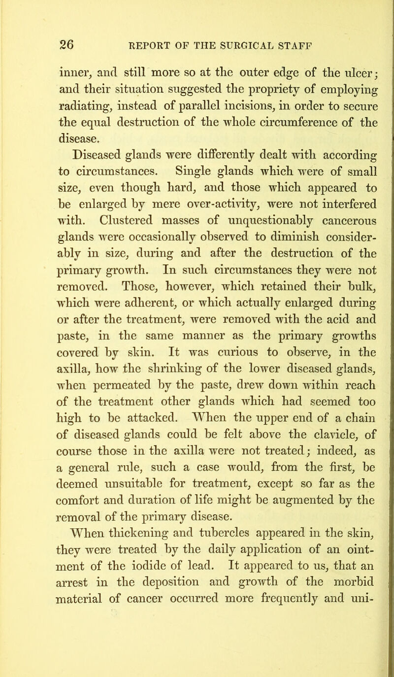 inner, and still more so at the outer edge of the ulcer; and their situation suggested the propriety of employing radiating, instead of parallel incisions, in order to secure the equal destruction of the whole circumference of the disease. Diseased glands were differently dealt with according to circumstances. Single glands which were of small size, even though hard, and those which appeared to be enlarged by mere over-activity, were not interfered with. Clustered masses of unquestionably cancerous glands were occasionally observed to diminish consider- ably in size, during and after the destruction of the primary growth. In such circumstances they were not removed. Those, however, which retained their bulk, which were adherent, or which actually enlarged during or after the treatment, were removed with the acid and paste, in the same manner as the primary growths covered by skin. It was curious to observe, in the axilla, how the shrinking of the lower diseased glands, when permeated by the paste, drew down within reach of the treatment other glands which had seemed too high to be attacked. When the upper end of a chain of diseased glands could be felt above the clavicle, of course those in the axilla were not treated; indeed, as a general rule, such a case would, from the first, be deemed unsuitable for treatment, except so far as the comfort and duration of life might be augmented by the removal of the primary disease. When thickening and tubercles appeared in the skin, they were treated by the daily application of an oint- ment of the iodide of lead. It appeared to us, that an arrest in the deposition and growth of the morbid material of cancer occurred more frequently and uni-