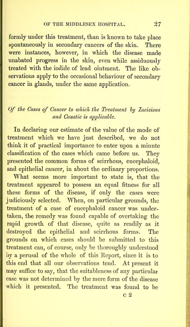 formly under this treatment, than is known to take place spontaneously in secondary cancers of the skin. There were instances, however, in which the disease made unabated progress in the skin, even while assiduously treated with the iodide of lead ointment. The like ob- servations apply to the occasional behaviour of secondary cancer in glands, under the same application. Of the Cases of Cancer to which the Treatment by Incisions and Caustic is applicable. In declaring our estimate of the value of the mode of treatment which we have just described, we do not think it of practical importance to enter upon a minute classification of the cases which came before us. They presented the common forms of scirrhous, encephaloid, and epithelial cancer, in about the ordinary proportions. What seems more important to state is, that the treatment appeared to possess an equal fitness for all these forms of the disease, if only the cases were judiciously selected. When, on particular grounds, the treatment of a case of encephaloid cancer was under- taken, the remedy was found capable of overtaking the rapid growth of that disease, quite as readily as it destroyed the epithelial and scirrhous forms. The grounds on which cases should be submitted to this treatment can, of course, only be thoroughly understood by a perusal of the whole of this Report, since it is to this end that all our observations tend. At present it may suffice to say, that the suitableness of any particular case was not determined by the mere form of the disease which it presented. The treatment was found to be