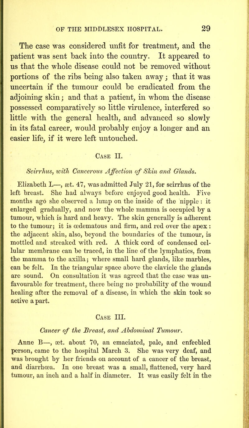 The case was considered unfit for treatment, and the patient was sent back into the country. It appeared to us that the whole disease could not be removed without portions of the ribs being also taken away; that it was uncertain if the tumour could be eradicated from the adjoining skin; and that a patient, in whom the disease possessed comparatively so little virulence, interfered so little with the general health, and advanced so slowly in its fatal career, would probably enjoy a longer and an easier life, if it were left untouched. Case II. Scirrhus, with Cancerous Affection of Shin and Glands. Elizabeth L—, set. 47, was admitted July 21, for scirrhus of the left breast. She had always before enjoyed good health. Five months ago she observed a lump on the inside of the nipple : it enlarged gradually, and now the whole mamma is occupied by a tumour, which is hard and heavy. The skin generally is adherent to the tumour; it is oedematous and firm, and red over the apex : the adjacent skin, also, beyond the boundaries of the tumour, is mottled and streaked with red. A thick cord of condensed cel- lular membrane can be traced, in the line of the lymphatics, from the mamma to the axilla; where small hard glands, like marbles, can be felt. In the triangular space above the clavicle the glands are sound. On consultation it was agreed that the case was un- favourable for treatment, there being no probability of the wound healing after the removal of a disease, in which the skin took so active a part. Case III. Cancer of the Breast, and Abdominal Tumour. Anne B—, set. about 70, an emaciated, pale, and enfeebled person, came to the hospital March 3. She was very deaf, and was brought by her friends on account of a cancer of the breast, and diarrhoea. In one breast was a small, flattened, very hard tumour, an inch and a half in diameter. It was easily felt in the