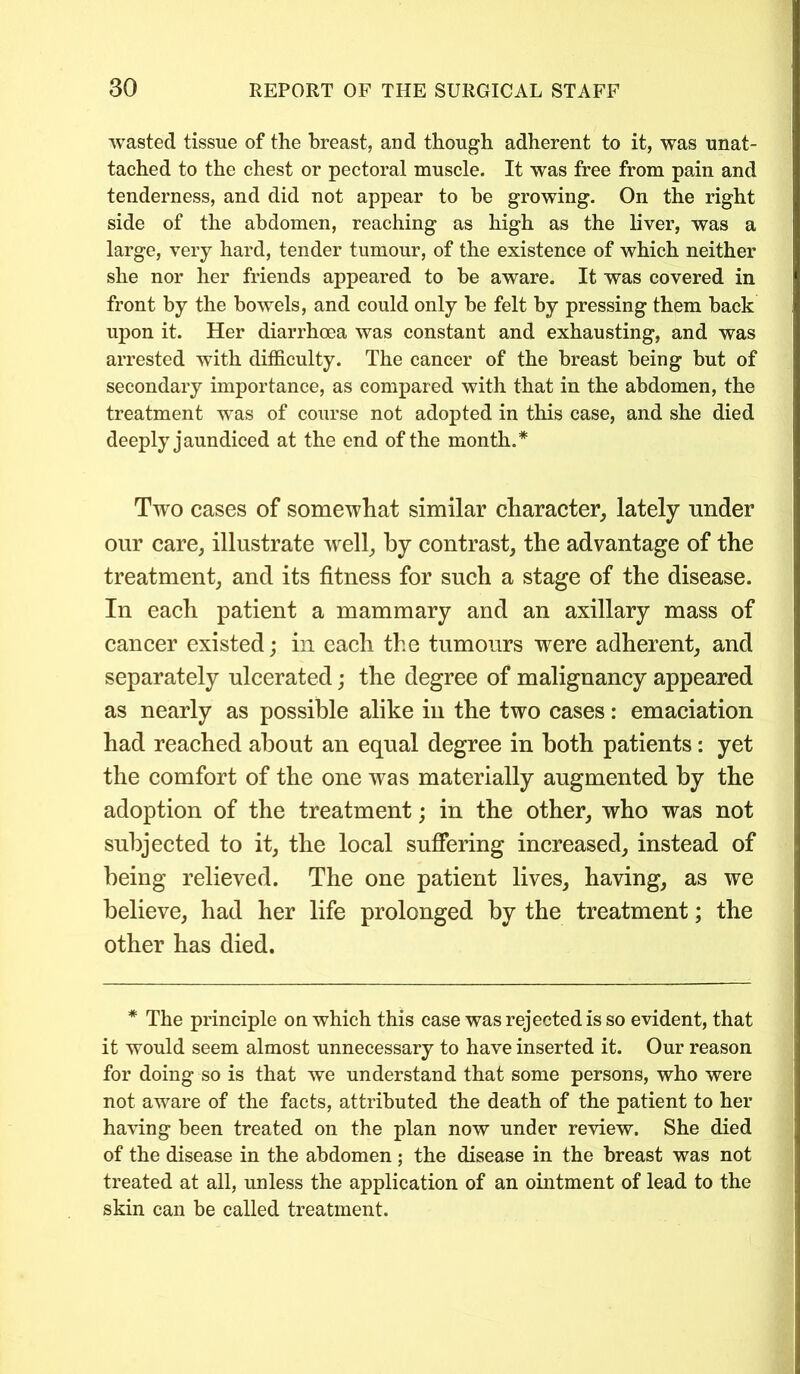 wasted tissue of the breast, and though adherent to it, was unat- tached to the chest or pectoral muscle. It was free from pain and tenderness, and did not appear to be growing. On the right side of the abdomen, reaching as high as the liver, was a large, very hard, tender tumour, of the existence of which neither she nor her friends appeared to be aware. It was covered in front by the bowels, and could only be felt by pressing them back upon it. Her diarrhoea was constant and exhausting, and was arrested with difficulty. The cancer of the breast being but of secondary importance, as compared with that in the abdomen, the treatment was of course not adopted in this case, and she died deeply jaundiced at the end of the month.* Two cases of somewhat similar character, lately under our care, illustrate well, by contrast, the advantage of the treatment, and its fitness for such a stage of the disease. In each patient a mammary and an axillary mass of cancer existed; in each the tumours were adherent, and separately ulcerated; the degree of malignancy appeared as nearly as possible alike in the two cases: emaciation had reached about an equal degree in both patients: yet the comfort of the one was materially augmented by the adoption of the treatment; in the other, who was not subjected to it, the local suffering increased, instead of being relieved. The one patient lives, having, as we believe, had her life prolonged by the treatment; the other has died. * The principle on which this case was rejected is so evident, that it would seem almost unnecessary to have inserted it. Our reason for doing so is that we understand that some persons, who were not aware of the facts, attributed the death of the patient to her having been treated on the plan now under review. She died of the disease in the abdomen; the disease in the breast was not treated at all, unless the application of an ointment of lead to the skin can be called treatment.