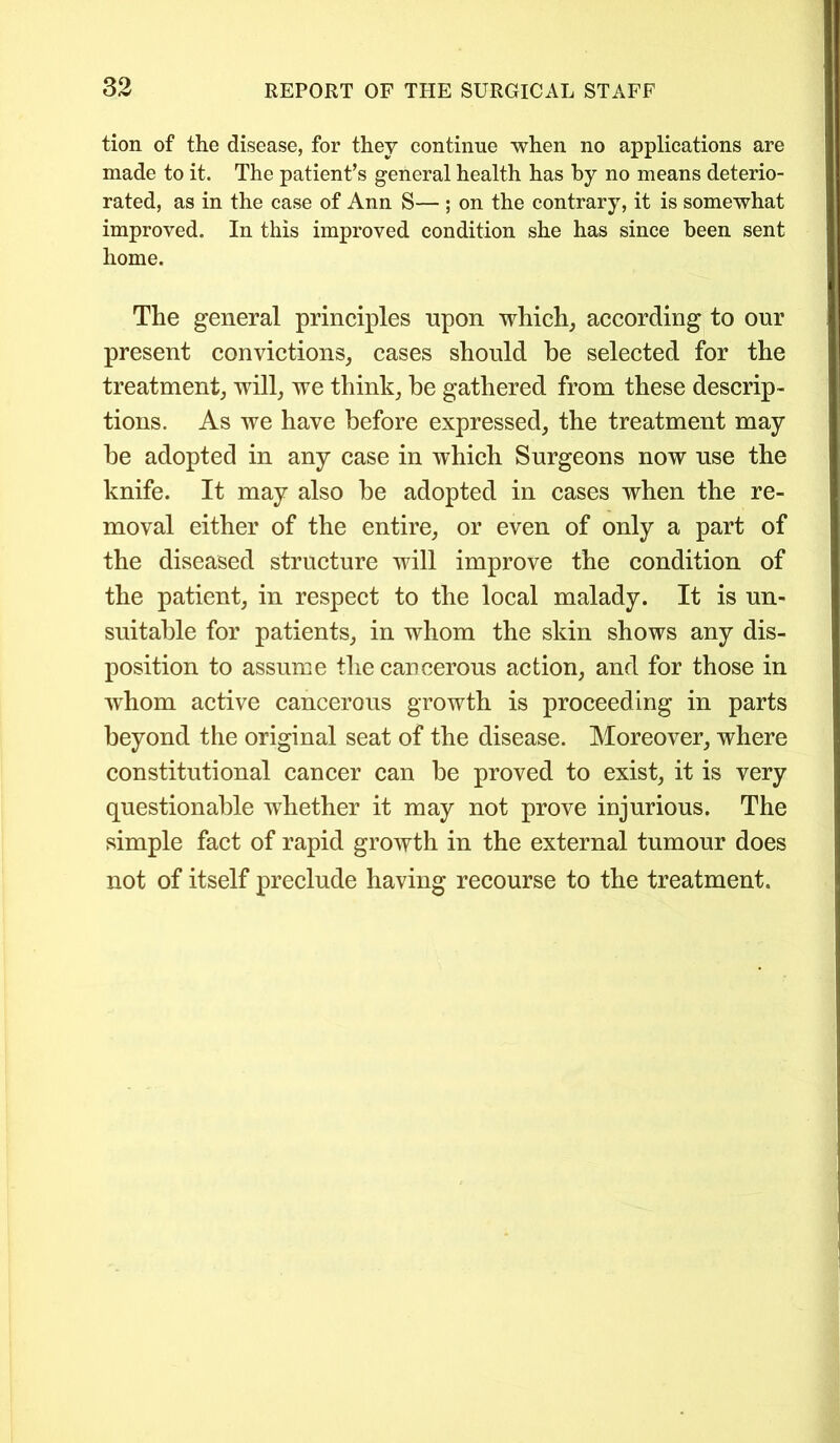 tion of the disease, for they continue when no applications are made to it. The patient’s general health has by no means deterio- rated, as in the case of Ann S— ; on the contrary, it is somewhat improved. In this improved condition she has since been sent home. The general principles upon which, according to our present convictions, cases should be selected for the treatment, will, we think, be gathered from these descrip- tions. As we have before expressed, the treatment may be adopted in any case in which Surgeons now use the knife. It may also be adopted in cases when the re- moval either of the entire, or even of only a part of the diseased structure will improve the condition of the patient, in respect to the local malady. It is un- suitable for patients, in whom the skin shows any dis- position to assume the cancerous action, and for those in whom active cancerous growth is proceeding in parts beyond the original seat of the disease. Moreover, where constitutional cancer can be proved to exist, it is very questionable whether it may not prove injurious. The simple fact of rapid growth in the external tumour does not of itself preclude having recourse to the treatment.