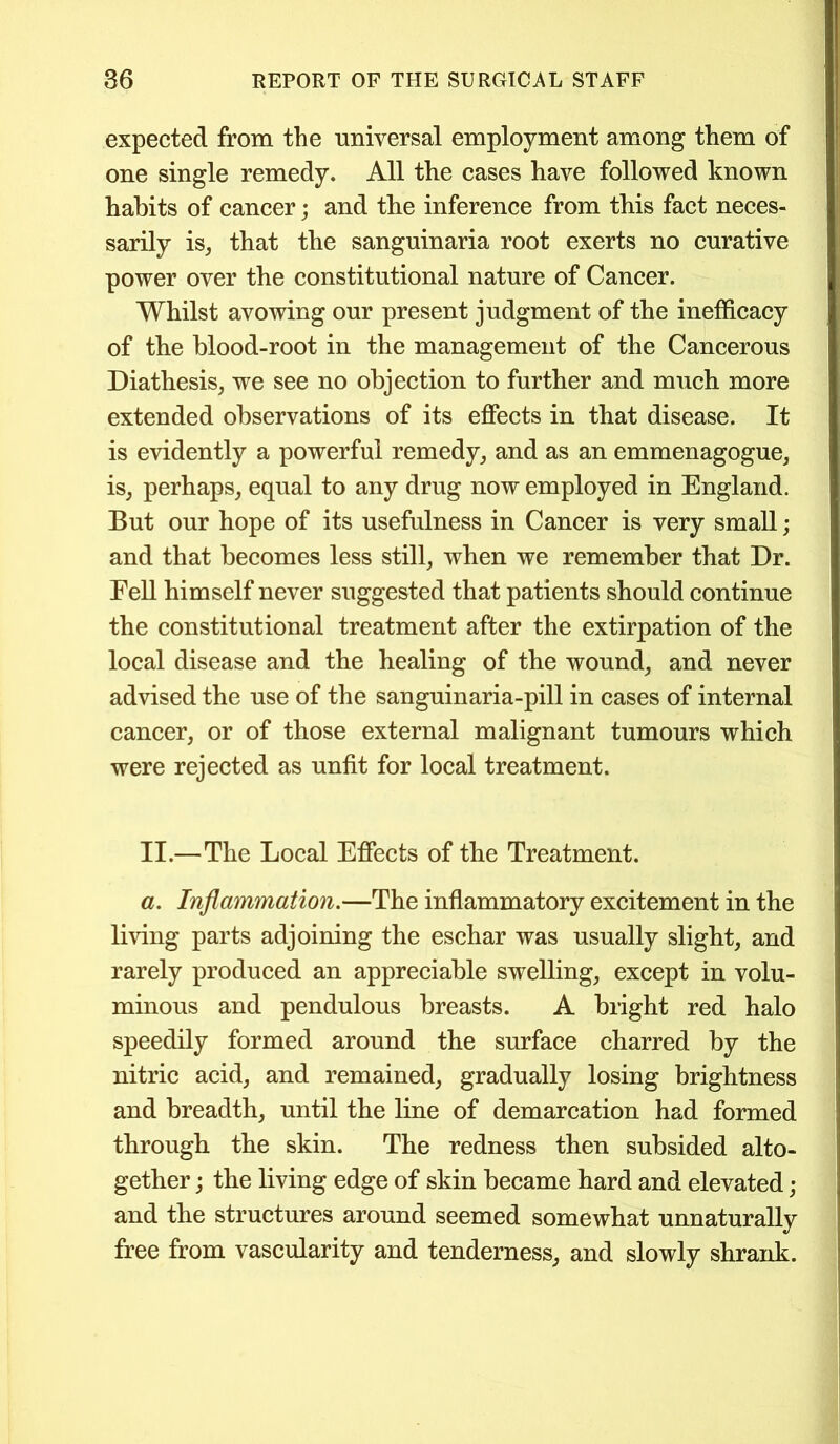 expected from the universal employment among them of one single remedy. All the cases have followed known habits of cancer; and the inference from this fact neces- sarily is, that the sanguinaria root exerts no curative power over the constitutional nature of Cancer. Whilst avowing our present judgment of the inefficacy of the blood-root in the management of the Cancerous Diathesis, we see no objection to further and much more extended observations of its effects in that disease. It is evidently a powerful remedy, and as an emmenagogue, is, perhaps, equal to any drug now employed in England. But our hope of its usefulness in Cancer is very small; and that becomes less still, when we remember that Dr. Fell himself never suggested that patients should continue the constitutional treatment after the extirpation of the local disease and the healing of the wound, and never advised the use of the sanguinaria-pill in cases of internal cancer, or of those external malignant tumours which were rejected as unfit for local treatment. II.—The Local Effects of the Treatment. a. Inflammation.—The inflammatory excitement in the living parts adjoining the eschar was usually slight, and rarely produced an appreciable swelling, except in volu- minous and pendulous breasts. A bright red halo speedily formed around the surface charred by the nitric acid, and remained, gradually losing brightness and breadth, until the line of demarcation had formed through the skin. The redness then subsided alto- gether ; the living edge of skin became hard and elevated; and the structures around seemed somewhat unnaturally free from vascularity and tenderness, and slowly shrank.
