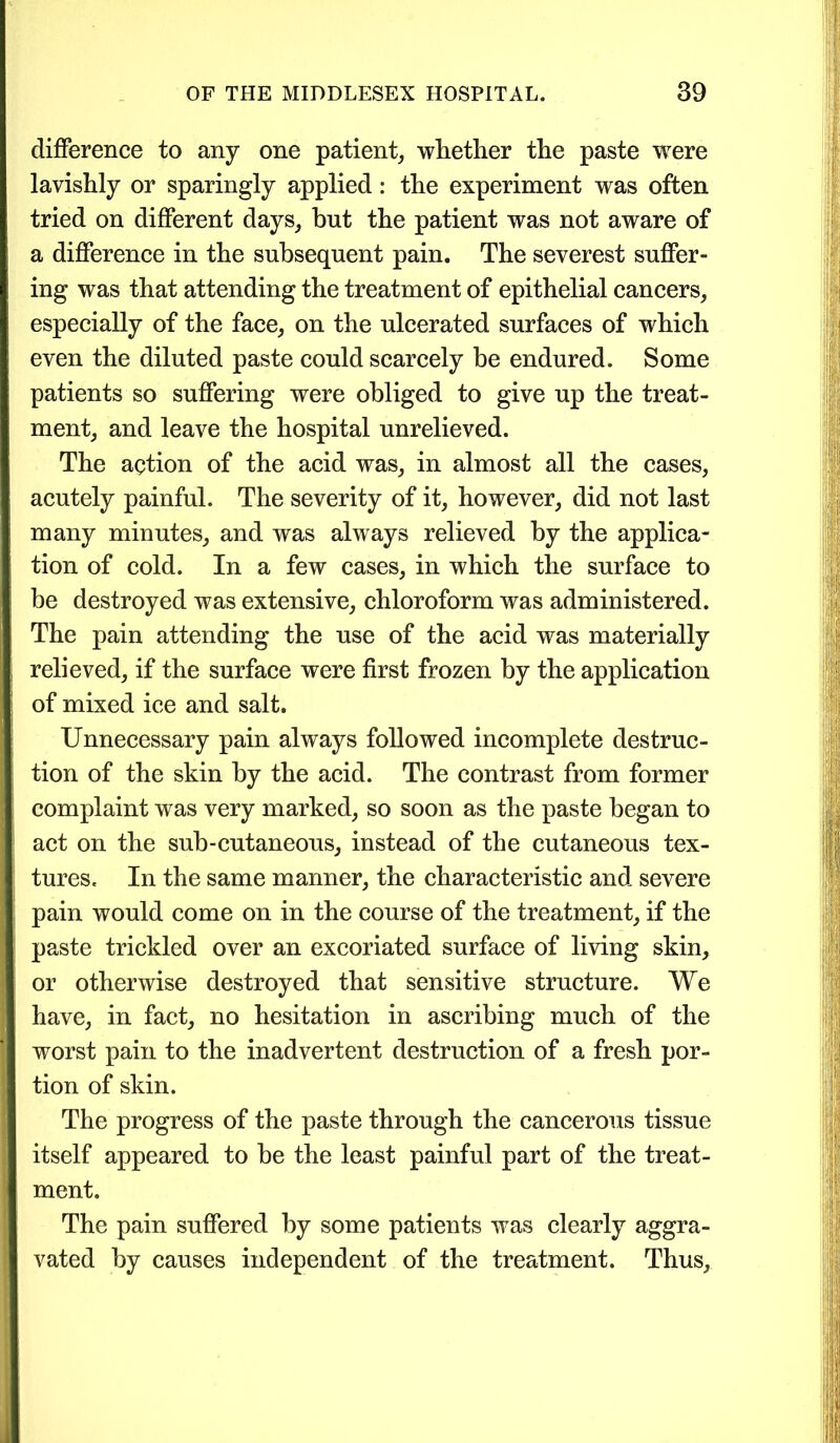 difference to any one patient, whether the paste were lavishly or sparingly applied: the experiment was often tried on different days, but the patient was not aware of a difference in the subsequent pain. The severest suffer- ing was that attending the treatment of epithelial cancers, especially of the face, on the ulcerated surfaces of which even the diluted paste could scarcely be endured. Some patients so suffering were obliged to give up the treat- ment, and leave the hospital unrelieved. The action of the acid was, in almost all the cases, acutely painful. The severity of it, however, did not last many minutes, and was always relieved by the applica- tion of cold. In a few cases, in which the surface to be destroyed was extensive, chloroform was administered. The pain attending the use of the acid was materially relieved, if the surface were first frozen by the application of mixed ice and salt. Unnecessary pain always followed incomplete destruc- tion of the skin by the acid. The contrast from former complaint was very marked, so soon as the paste began to act on the sub-cutaneous, instead of the cutaneous tex- tures. In the same manner, the characteristic and severe pain would come on in the course of the treatment, if the paste trickled over an excoriated surface of living skin, or otherwise destroyed that sensitive structure. We have, in fact, no hesitation in ascribing much of the worst pain to the inadvertent destruction of a fresh por- tion of skin. The progress of the paste through the cancerous tissue itself appeared to he the least painful part of the treat- ment. The pain suffered by some patients was clearly aggra- vated by causes independent of the treatment. Thus,