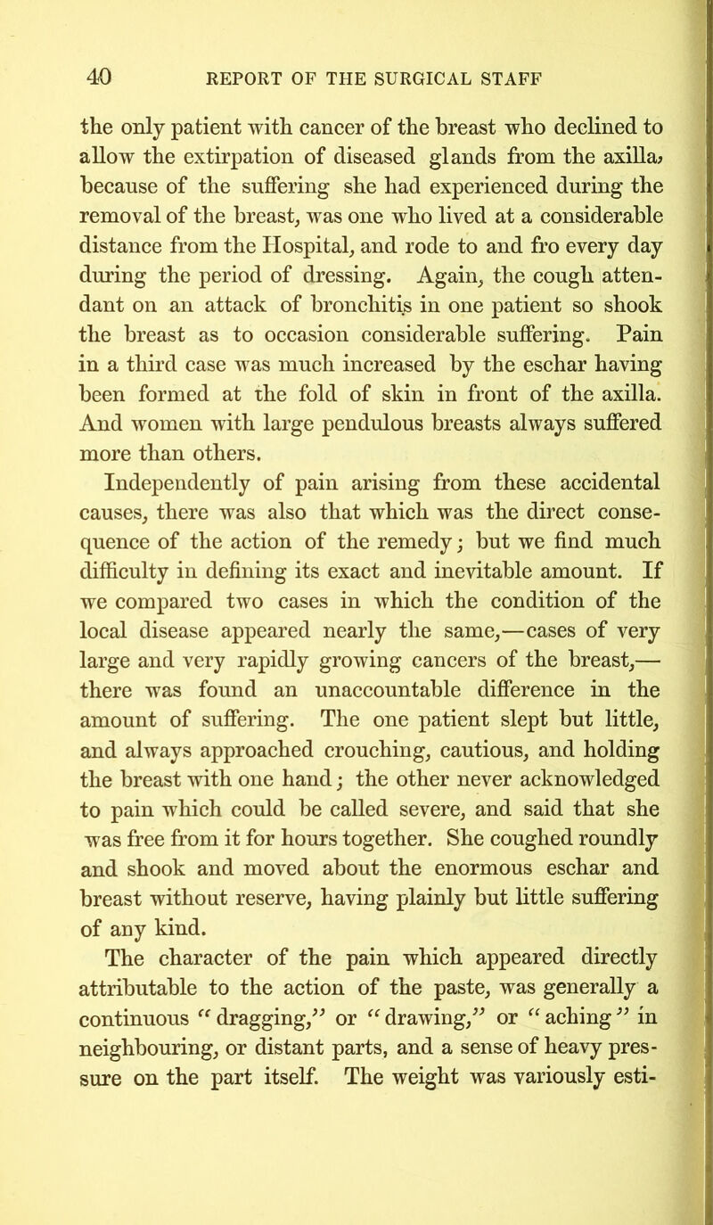 the only patient with cancer of the breast who declined to allow the extirpation of diseased glands from the axilla; because of the suffering she had experienced during the removal of the breast, was one who lived at a considerable distance from the Hospital, and rode to and fro every day during the period of dressing. Again, the cough atten- dant on an attack of bronchitis in one patient so shook the breast as to occasion considerable suffering. Pain in a third case was much increased by the eschar having been formed at the fold of skin in front of the axilla. And women with large pendulous breasts always suffered more than others. Independently of pain arising from these accidental causes, there was also that which was the direct conse- quence of the action of the remedy; but we find much difficulty in defining its exact and inevitable amount. If we compared two cases in which the condition of the local disease appeared nearly the same,—cases of very large and very rapidly growing cancers of the breast,— there was found an unaccountable difference in the amount of suffering. The one patient slept but little, and always approached crouching, cautious, and holding the breast with one hand; the other never acknowledged to pain which could be called severe, and said that she was free from it for hours together. She coughed roundly and shook and moved about the enormous eschar and breast without reserve, having plainly but little suffering of any kind. The character of the pain which appeared directly attributable to the action of the paste, was generally a continuous ff dragging,” or “ drawing,” or “ aching ” in neighbouring, or distant parts, and a sense of heavy pres- sure on the part itself. The weight was variously esti-