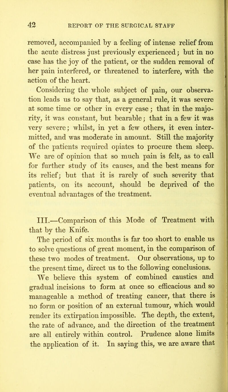 removed, accompanied by a feeling of intense relief from the acute distress just previously experienced; but in no case has the joy of the patient, or the sudden removal of her pain interfered, or threatened to interfere, with the action of the heart. Considering the whole subject of pain, our observa- tion leads us to say that, as a general rule, it was severe at some time or other in every case; that in the majo- rity, it was constant, but bearable; that in a few it was very severe; whilst, in yet a few others, it even inter- mitted, and was moderate in amount. Still the majority of the patients required opiates to procure them sleep. We are of opinion that so much pain is felt, as to call for further study of its causes, and the best means for its relief; but that it is rarely of such severity that patients, on its account, should be deprived of the eventual advantages of the treatment. III.—Comparison of this Mode of Treatment with that by the Knife. The period of six months is far too short to enable us to solve questions of great moment, in the comparison of these two modes of treatment. Our observations, up to the present time, direct us to the following conclusions. We believe this system of combined caustics and gradual incisions to form at once so efficacious and so manageable a method of treating cancer, that there is no form or position of an external tumour, which would render its extirpation impossible. The depth, the extent, the rate of advance, and the direction of the treatment are all entirely within control. Prudence alone limits the application of it. In saying this, we are aware that