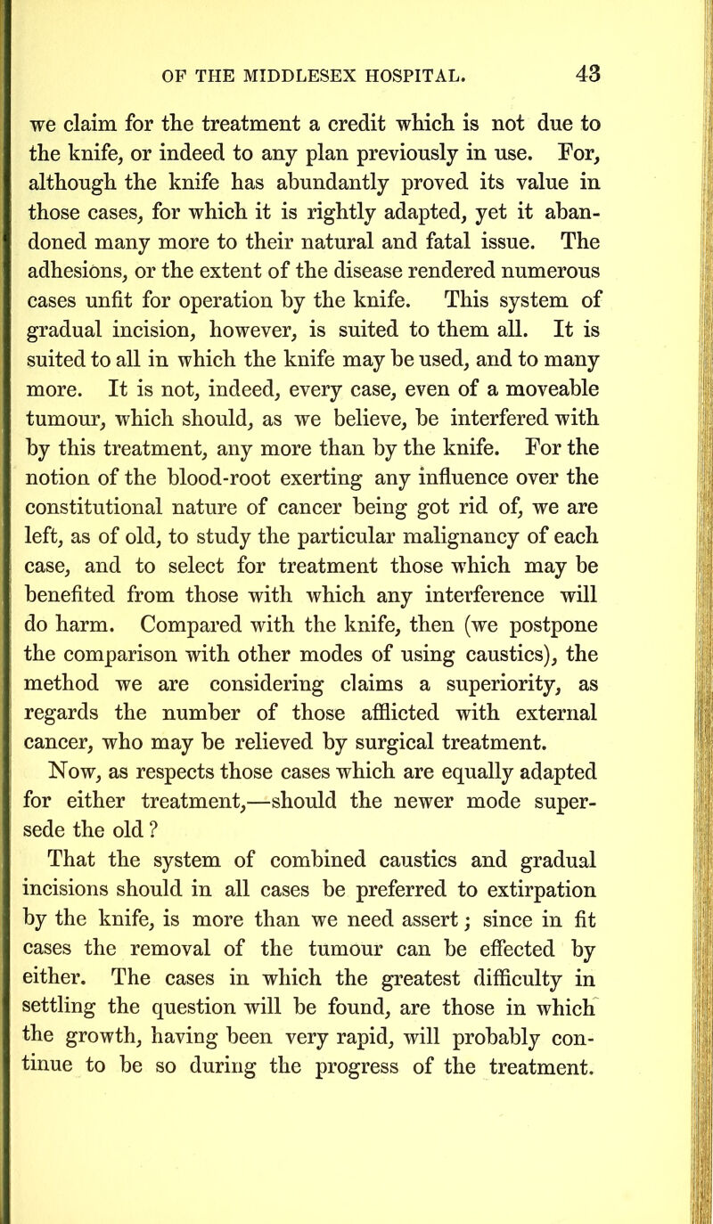 we claim for the treatment a credit which is not due to the knife, or indeed to any plan previously in use. For, although the knife has abundantly proved its value in those cases, for which it is rightly adapted, yet it aban- doned many more to their natural and fatal issue. The adhesions, or the extent of the disease rendered numerous cases unfit for operation by the knife. This system of gradual incision, however, is suited to them all. It is suited to all in which the knife may be used, and to many more. It is not, indeed, every case, even of a moveable tumour, which should, as we believe, be interfered with by this treatment, any more than by the knife. For the notion of the blood-root exerting any influence over the constitutional nature of cancer being got rid of, we are left, as of old, to study the particular malignancy of each case, and to select for treatment those which may be benefited from those with which any interference will do harm. Compared with the knife, then (we postpone the comparison with other modes of using caustics), the method we are considering claims a superiority, as regards the number of those afflicted with external cancer, who may be relieved by surgical treatment. Now, as respects those cases which are equally adapted for either treatment,—should the newer mode super- sede the old ? That the system of combined caustics and gradual incisions should in all cases be preferred to extirpation by the knife, is more than we need assert; since in fit cases the removal of the tumour can be effected by either. The cases in which the greatest difficulty in settling the question will be found, are those in which the growth, having been very rapid, will probably con- tinue to be so during the progress of the treatment.