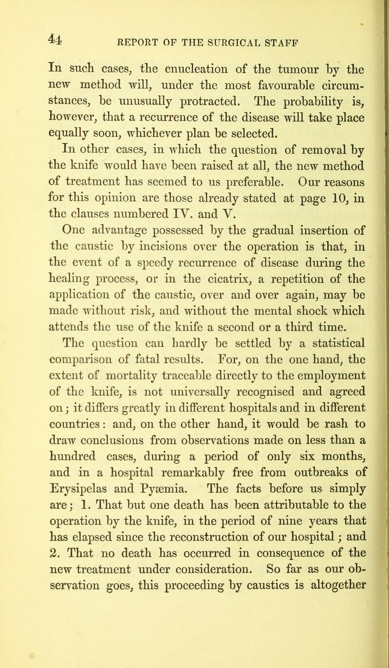 In such cases, the enucleation of the tumour by the new method will, under the most favourable circum- stances, be unusually protracted. The probability is, however, that a recurrence of the disease will take place equally soon, whichever plan be selected. In other cases, in which the question of removal by the knife would have been raised at all, the new method of treatment has seemed to us preferable. Our reasons for this opinion are those already stated at page 10, in the clauses numbered IV. and V. One advantage possessed by the gradual insertion of the caustic by incisions over the operation is that, in the event of a speedy recurrence of disease during the healing process, or in the cicatrix, a repetition of the application of the caustic, over and over again, may be made without risk, and without the mental shock which attends the use of the knife a second or a third time. The question can hardly be settled by a statistical comparison of fatal results. For, on the one hand, the extent of mortality traceable directly to the employment of the knife, is not universally recognised and agreed on; it differs greatly in different hospitals and in different countries: and, on the other hand, it would be rash to draw conclusions from observations made on less than a hundred cases, during a period of only six months, and in a hospital remarkably free from outbreaks of Erysipelas and Pyaemia. The facts before us simply are; 1. That but one death has been attributable to the operation by the knife, in the period of nine years that has elapsed since the reconstruction of our hospital; and 2. That no death has occurred in consequence of the new treatment under consideration. So far as our ob- servation goes, this proceeding by caustics is altogether