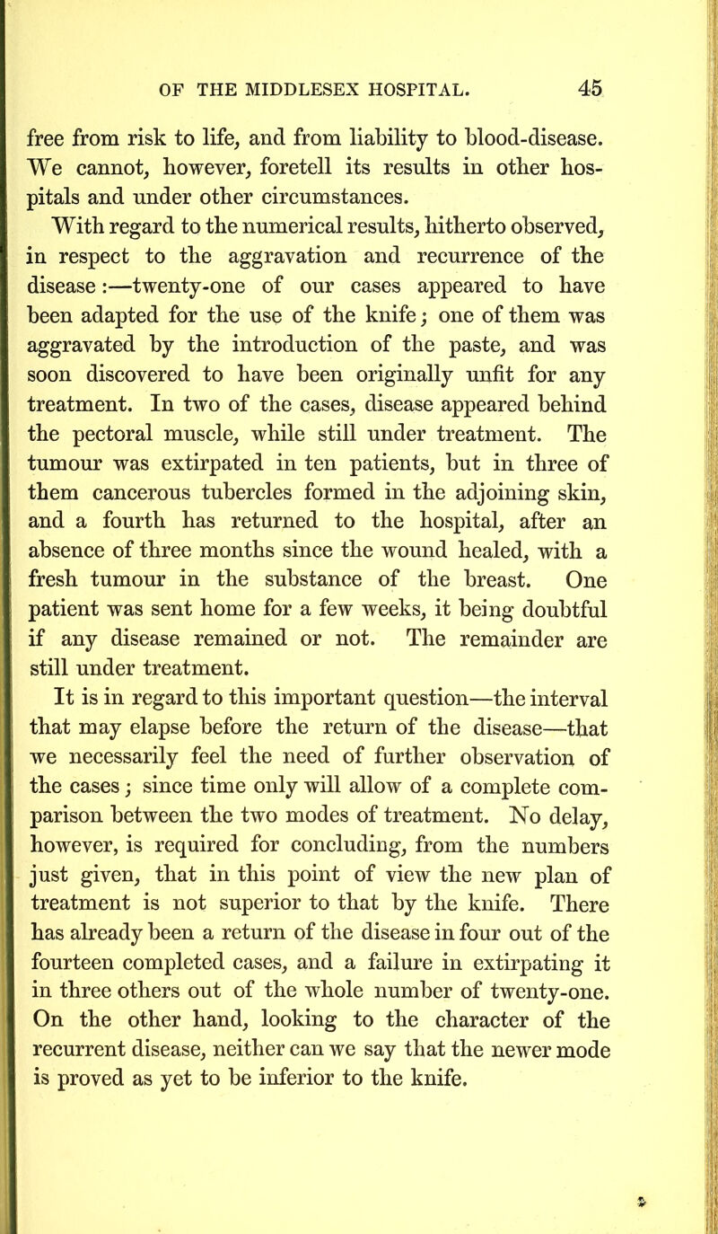 free from risk to life, and from liability to blood-disease. We cannot, however, foretell its results in other hos- pitals and under other circumstances. With regard to the numerical results, hitherto observed, in respect to the aggravation and recurrence of the disease:—twenty-one of our cases appeared to have been adapted for the use of the knife; one of them was aggravated by the introduction of the paste, and was soon discovered to have been originally unfit for any treatment. In two of the cases, disease appeared behind the pectoral muscle, while still under treatment. The tumour was extirpated in ten patients, but in three of them cancerous tubercles formed in the adjoining skin, and a fourth has returned to the hospital, after an absence of three months since the wound healed, with a fresh tumour in the substance of the breast. One patient was sent home for a few weeks, it being doubtful if any disease remained or not. The remainder are still under treatment. It is in regard to this important question—the interval that may elapse before the return of the disease—that we necessarily feel the need of further observation of the cases; since time only will allow of a complete com- parison between the two modes of treatment. No delay, however, is required for concluding, from the numbers just given, that in this point of view the new plan of treatment is not superior to that by the knife. There has already been a return of the disease in four out of the fourteen completed cases, and a failure in extirpating it in three others out of the whole number of twenty-one. On the other hand, looking to the character of the recurrent disease, neither can we say that the newer mode is proved as yet to be inferior to the knife.