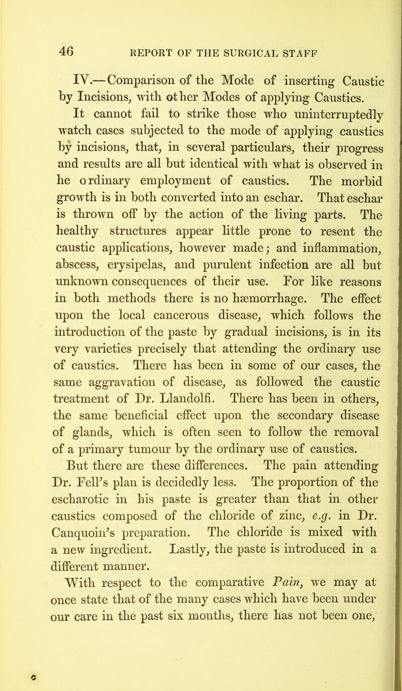 IV.— Comparison of the Mode of inserting Caustic by Incisions, with other Modes of applying Caustics. It cannot fail to strike those who uninterruptedly watch cases subjected to the mode of applying caustics by incisions, that, in several particulars, their progress and results are all but identical with what is observed in he ordinary employment of caustics. The morbid growth is in both converted into an eschar. That eschar is thrown off by the action of the living parts. The healthy structures appear little prone to resent the caustic applications, however made; and inflammation, abscess, erysipelas, and purulent infection are all but unknown consequences of their use. For like reasons in both methods there is no haemorrhage. The effect upon the local cancerous disease, which follows the introduction of the paste by gradual incisions, is in its very varieties precisely that attending the ordinary use of caustics. There has been in some of our cases, the same aggravation of disease, as followed the caustic treatment of Dr. Llandolfi. There has been in others, the same beneficial effect upon the secondary disease of glands, which is often seen to follow the removal of a primary tumour by the ordinary use of caustics. But there are these differences. The pain attending Dr. Felks plan is decidedly less. The proportion of the escharotic in his paste is greater than that in other caustics composed of the chloride of zinc, e.g. in Dr. Canquonds preparation. The chloride is mixed with a new ingredient. Lastly, the paste is introduced in a different manner. With respect to the comparative Pain, we may at once state that of the many cases which have been under our care in the past six months, there has not been one,