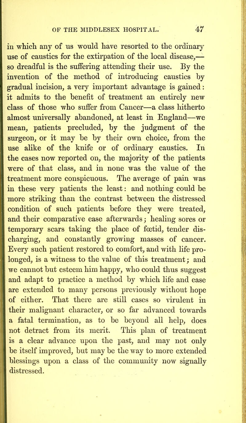 in which any of ns would have resorted to the ordinary use of caustics for the extirpation of the local disease,” so dreadful is the suffering attending their use. By the invention of the method of introducing caustics by gradual incision, a very important advantage is gained: it admits to the benefit of treatment an entirely new class of those who suffer from Cancer—a class hitherto almost universally abandoned, at least in England—we mean, patients precluded, by the judgment of the surgeon, or it may be by their own choice, from the use alike of the knife or of ordinary caustics. In the cases now reported on, the majority of the patients were of that class, and in none was the value of the treatment more conspicuous. The average of pain was in these very patients the least: and nothing could be more striking than the contrast between the distressed condition of such patients before they were treated, and their comparative ease afterwards; healing sores or temporary scars taking the place of foetid, tender dis- charging, and constantly growing masses of cancer. Every such patient restored to comfort, and with life pro- longed, is a witness to the value of this treatment; and we cannot but esteem him happy, who could thus suggest and adapt to practice a method by which life and ease are extended to many persons previously without hope of either. That there are still cases so virulent in their malignant character, or so far advanced towards a fatal termination, as to be beyond all help, does not detract from its merit. This plan of treatment is a clear advance upon the past, and may not only be itself improved, but may be the way to more extended blessings upon a class of the community now signally distressed.