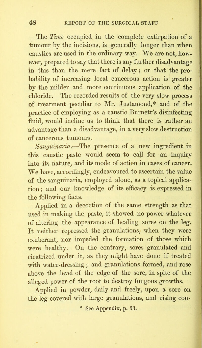 The Time occupied in the complete extirpation of a tumour by the incisions, is generally longer than when caustics are used in the ordinary way. We are not, how- ever, prepared to say that there is any further disadvantage in this than the mere fact of delay; or that the pro- bability of increasing local cancerous action is greater by the milder and more continuous application of the chloride. The recorded results of the very slow process of treatment peculiar to Mr, Justamond,* and of the practice of employing as a caustic Burnett’s disinfecting fluid, would incline us to think that there is rather an advantage than a disadvantage, in a very slow destruction of cancerous tumours. Sanguinaria.—The presence of a new ingredient in this caustic paste would seem to call for an inquiry into its nature, and its mode of action in cases of cancer. We have, accordingly, endeavoured to ascertain the value of the sanguinaria, employed alone, as a topical applica- tion ; and our knowledge of its efficacy is expressed in the following facts. Applied in a decoction of the same strength as that used in making the paste, it showed no power whatever of altering the appearance of healing sores on the leg. It neither repressed the granulations, when they were exuberant, nor impeded the formation of those which were healthy. On the contrary, sores granulated and cicatrized under it, as they might have done if treated with wTater-dressing ; and granulations formed, and rose above the level of the edge of the sore, in spite of the alleged power of the root to destroy fungous growths. Applied in powder, daily and freely, upon a sore on the leg covered with large granulations, and rising con- * See Appendix, p. 53.