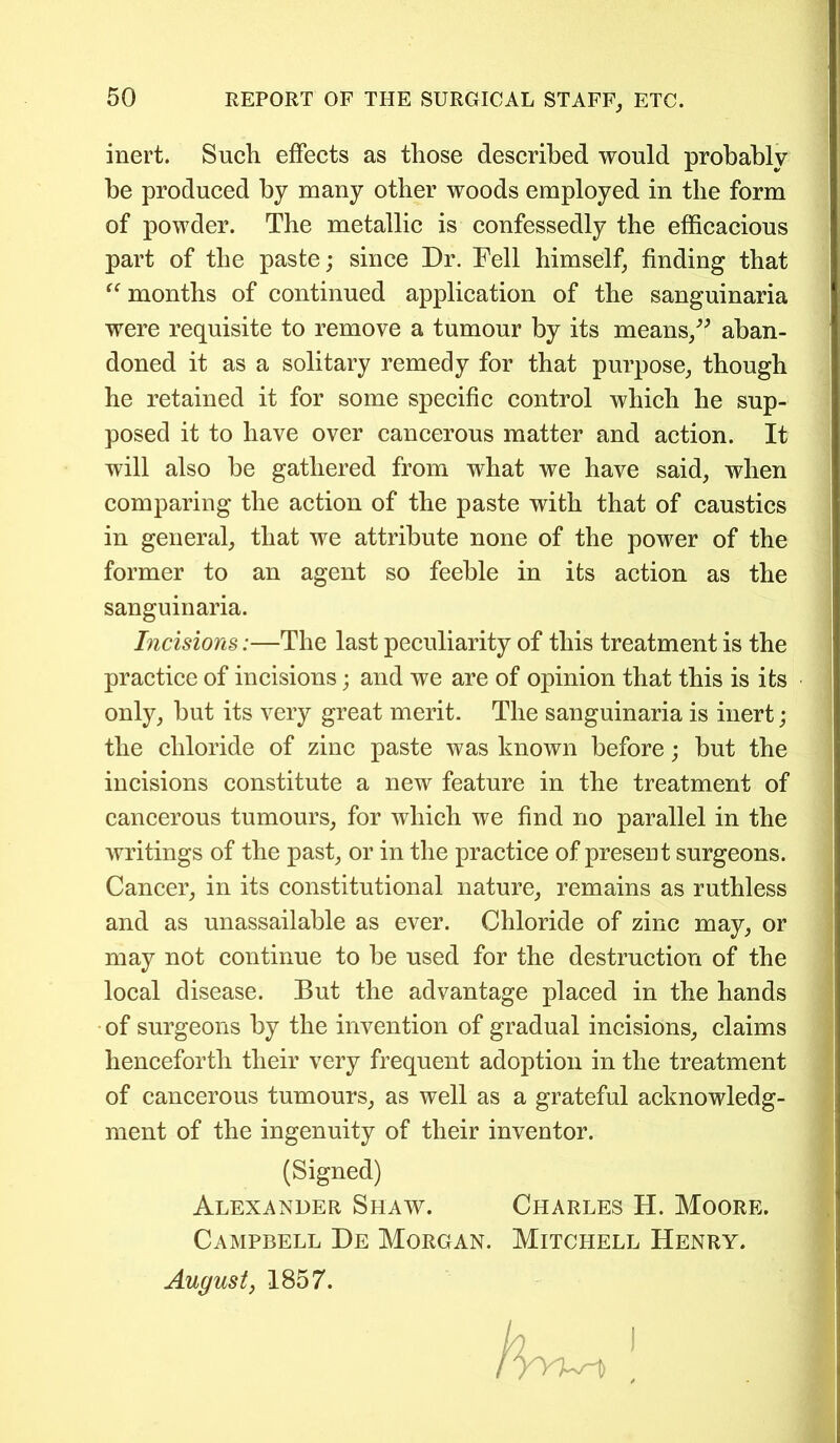 inert. Such effects as those described would probably be produced by many other woods employed in the form of powder. The metallic is confessedly the efficacious part of the paste; since Dr. Fell himself, finding that “ months of continued application of the sanguinaria were requisite to remove a tumour by its means/' aban- doned it as a solitary remedy for that purpose, though he retained it for some specific control which he sup- posed it to have over cancerous matter and action. It will also be gathered from what we have said, when comparing the action of the paste with that of caustics in general, that we attribute none of the power of the former to an agent so feeble in its action as the sanguinaria. Incisions:—The last peculiarity of this treatment is the practice of incisions; and we are of opinion that this is its only, but its very great merit. The sanguinaria is inert; the chloride of zinc paste was known before; but the incisions constitute a new feature in the treatment of cancerous tumours, for which we find no parallel in the writings of the past, or in the practice of present surgeons. Cancer, in its constitutional nature, remains as ruthless and as unassailable as ever. Chloride of zinc may, or may not continue to be used for the destruction of the local disease. But the advantage placed in the hands of surgeons by the invention of gradual incisions, claims henceforth their very frequent adoption in the treatment of cancerous tumours, as well as a grateful acknowledg- ment of the ingenuity of their inventor. (Signed) Alexander Shaw. Charles H. Moore Campbell De Morgan. Mitchell Henry. August, 1857.