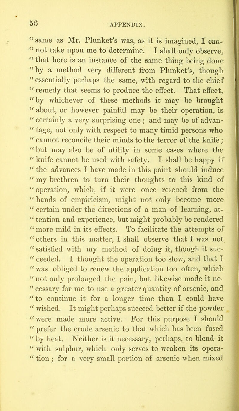 same as Mr. Plunketts was, as it is imagined, I can- “ not take upon me to determine. I shall only observe, “ that here is an instance of the same thing being done “by a method very different from Plunketts, though “essentially perhaps the same, with regard to the chief “ remedy that seems to produce the effect. That effect, “by whichever of these methods it may be brought “ about, or however painful may be their operation, is “ certainly a very surprising one ; and may be of advan- “ tage, not only with respect to many timid persons who “ cannot reconcile their minds to the terror of the knife; “but may also be of utility in some cases where the “ knife cannot be used with safety. I shall be happy if “ the advances I have made in this point should induce “ my brethren to turn their thoughts to this kind of “operation, which, if it were once rescued from the “ hands of empiricism, might not only become more “ certain under the directions of a man of learning, at- tention and experience, but might probably be rendered “ more mild in its effects. To facilitate the attempts of “others in this matter, I shall observe that I was not “ satisfied with my method of doing it, though it suc- “ ceeded. I thought the operation too slow, and that I “ was obliged to renew the application too often, which “not only prolonged the pain, but likewise made it ne- “ cessary for me to use a greater quantity of arsenic, and “to continue it for a longer time than I could have “ wished. It might perhaps succeed better if the powder “were made more active. For this purpose I should “ prefer the crude arsenic to that which has been fused “ by heat. Neither is it necessary, perhaps, to blend it “ with sulphur, which only serves to weaken its opera- “ tion; for a very small portion of arsenic when mixed