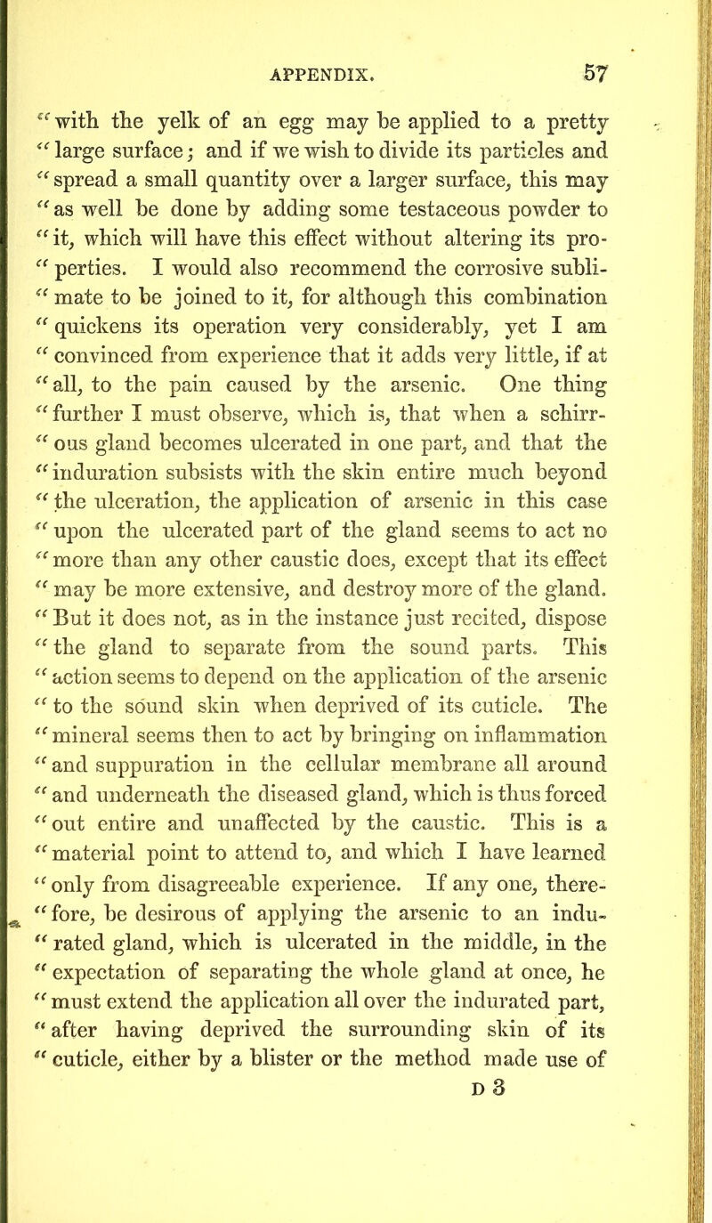 “ with the yelk of an egg may he applied to a pretty “ large surface; and if we wish to divide its particles and “ spread a small quantity over a larger surface, this may “ as well he done by adding some testaceous powder to “it, which will have this effect without altering its pro- “ per ties. I would also recommend the corrosive subli- “ mate to be joined to it, for although this combination “ quickens its operation very considerably, yet I am “ convinced from experience that it adds very little, if at “all, to the pain caused by the arsenic. One thing “ further I must observe, which is, that when a schirr- “ ous gland becomes ulcerated in one part, and that the “induration subsists with the skin entire much beyond “ the ulceration, the application of arsenic in this case “ upon the ulcerated part of the gland seems to act no “ more than any other caustic does, except that its effect “ may be more extensive, and destroy more of the gland. “ But it does not, as in the instance just recited, dispose “ the gland to separate from the sound parts. This “ action seems to depend on the application of the arsenic “ to the sound skin when deprived of its cuticle. The “mineral seems then to act by bringing on inflammation “ and suppuration in the cellular membrane all around “ and underneath the diseased gland, which is thus forced “out entire and unaffected by the caustic. This is a “ material point to attend to, and which I have learned “only from disagreeable experience. If any one, there- ^ “fore, be desirous of applying the arsenic to an indu- “ rated gland, which is ulcerated in the middle, in the “ expectation of separating the whole gland at once, he “ must extend the application all over the indurated part, “ after having deprived the surrounding skin of its “ cuticle, either by a blister or the method made use of D 8