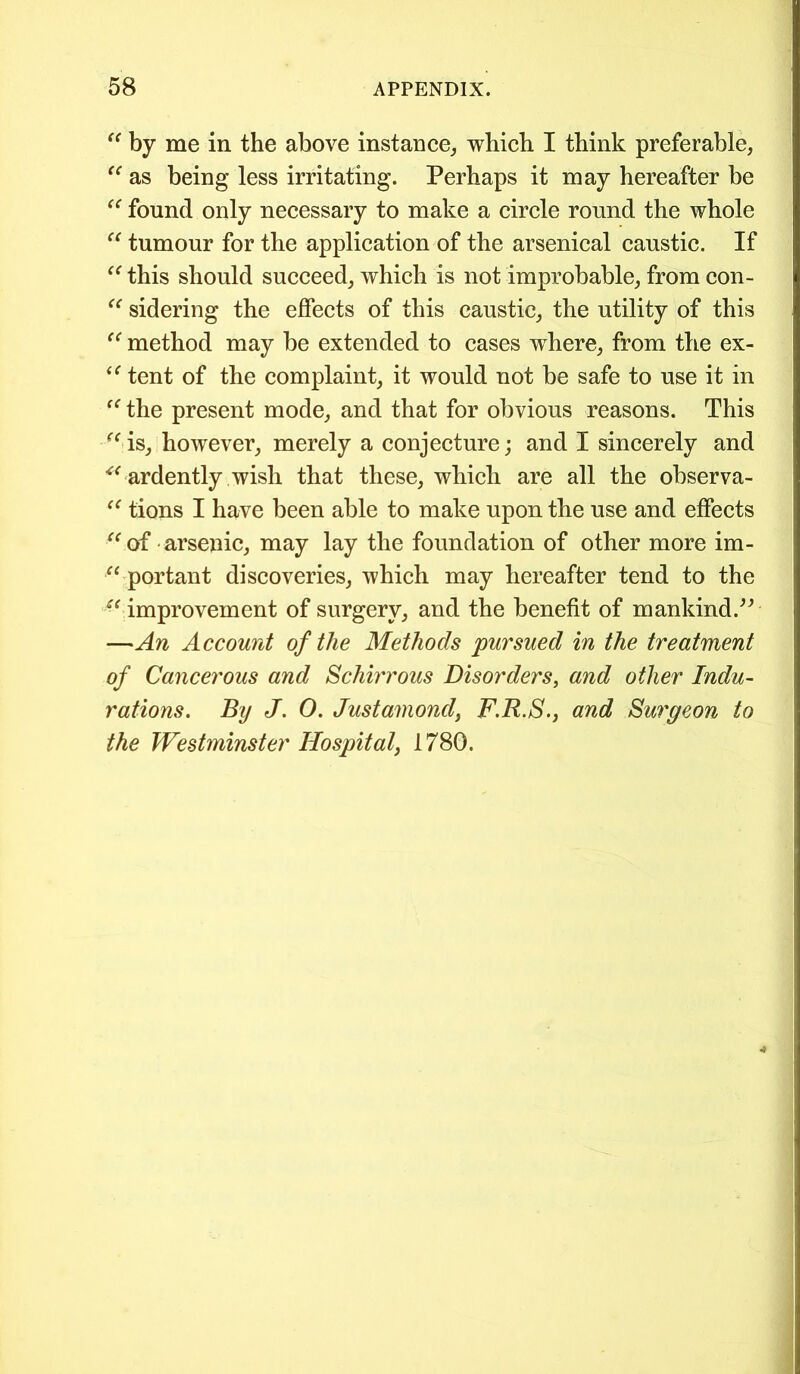 “ by me in the above instance,, which I think preferable, “ as being less irritating. Perhaps it may hereafter be “ found only necessary to make a circle round the whole “ tumour for the application of the arsenical caustic. If (< this should succeed, which is not improbable, from con- “ sidering the effects of this caustic, the utility of this “ method may be extended to cases where, from the ex- “ tent of the complaint, it would not be safe to use it in “ the present mode, and that for obvious reasons. This <fis, however, merely a conjecture; and I sincerely and “ ardently wish that these, which are all the observa- “ tions I have been able to make upon the use and effects “ of arsenic, may lay the foundation of other more im- “ portant discoveries, which may hereafter tend to the u improvement of surgery, and the benefit of mankind.” —An Account of the Methods pursued in the treatment of Cancerous and Schirrous Disorders, and other Indu- rations. By J. O. Justamond, F.R.S., and Surgeon to the Westminster Hospital} 1780.