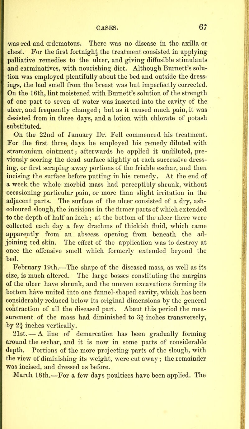 was red and cedematons. There was no disease in the axilla or chest. For the first fortnight the treatment consisted in applying palliative remedies to the ulcer, and giving diffusible stimulants and carminatives, with nourishing diet. Although Burnett’s solu- tion was employed plentifully about the bed and outside the dress- ings, the bad smell from the breast was but imperfectly corrected. On the 16th, lint moistened with Burnett’s solution of the strength of one part to seven of water was inserted into the cavity of the ulcer, and frequently changed; but as it caused much pain, it was desisted from in three days, and a lotion with chlorate of potash substituted. On the 22nd of January Dr. Fell commenced his treatment. For the first three, days he employed his remedy diluted with stramonium ointment; afterwards he applied it undiluted, pre- viously scoring the dead surface slightly at each successive dress- ing, or first scraping away portions of the friable eschar, and then incising the surface before putting in his remedy. At the end of a week the whole morbid mass had perceptibly shrunk, without occasioning particular pain, or more than slight irritation in the adjacent parts. The surface of the ulcer consisted of a dry, ash- coloured slough, the incisions in the firmer parts of which extended to the depth of half an inch; at the bottom of the ulcer there were collected each day a few drachms of thickish fluid, which came apparently from an abscess opening from beneath the ad- joining red skin. The effect of the application was to destroy at once the offensive smell which formerly extended beyond the bed. February 19th.—The shape of the diseased mass, as well as its size, is much altered. The large bosses constituting the margins of the ulcer have shrunk, and the uneven excavations forming its bottom have united into one funnel-shaped cavity, which has been considerably reduced below its original dimensions by the general contraction of all the diseased part. About this period the mea- surement of the mass had diminished to 3f inches transversely, by 2f inches vertically. 21st. — A line of demarcation has been gradually forming around the eschar, and it is now in some parts of considerable depth. Portions of the more projecting parts of the slough, with the view of diminishing its weight, were cut away; the remainder was incised, and dressed as before. March 18th.—For a few days poultices have been applied. The