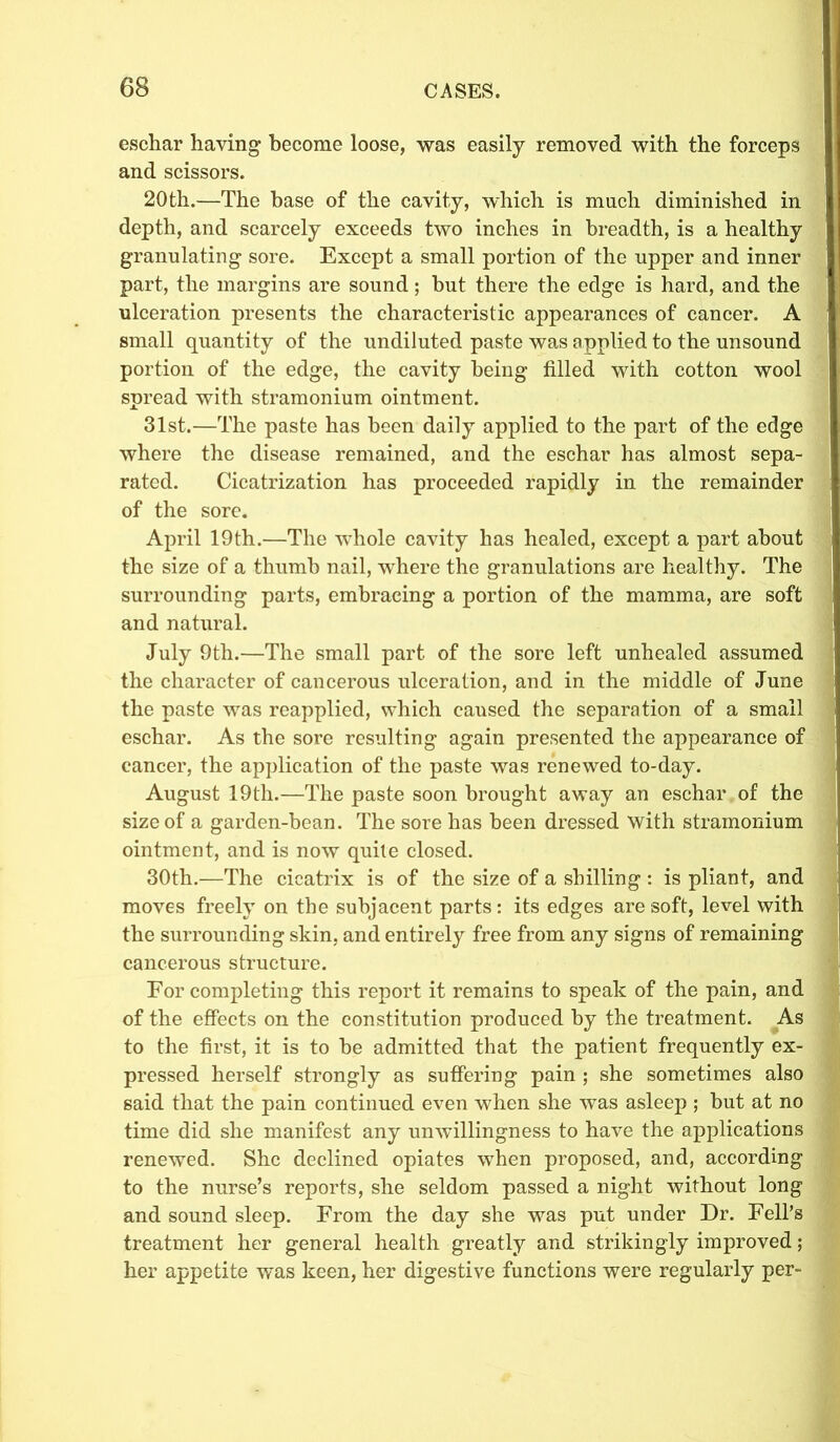eschar having become loose, was easily removed with the forceps and scissors. 20th.—The base of the cavity, which is much diminished in depth, and scarcely exceeds two inches in breadth, is a healthy granulating sore. Except a small portion of the upper and inner part, the margins are sound; hut there the edge is hard, and the ulceration presents the characteristic appearances of cancer. A small quantity of the undiluted paste was applied to the unsound portion of the edge, the cavity being tilled with cotton wool spread with stramonium ointment. 31st.—The paste has been daily applied to the part of the edge where the disease remained, and the eschar has almost sepa- rated. Cicatrization has proceeded rapidly in the remainder of the sore. April 19th.—The whole cavity has healed, except a part about the size of a thumb nail, where the granulations are healthy. The surrounding parts, embracing a portion of the mamma, are soft and natural. July 9th.—The small part of the sore left unhealed assumed the character of cancerous ulceration, and in the middle of June the paste was reapplied, which caused the separation of a small eschar. As the sore resulting again presented the appearance of cancer, the application of the paste was renewed to-day. August 19th.—The paste soon brought away an eschar of the size of a garden-bean. The sore has been dressed with stramonium ointment, and is now quite closed. 30th.—The cicatrix is of the size of a shilling : is pliant, and moves freely on the subjacent parts: its edges are soft, level with the surrounding skin, and entirely free from any signs of remaining cancerous structure. For completing this report it remains to speak of the pain, and of the effects on the constitution produced by the treatment. As to the first, it is to he admitted that the patient frequently ex- pressed herself strongly as suffering pain ; she sometimes also said that the pain continued even when she was asleep ; hut at no time did she manifest any unwillingness to have the applications renewed. She declined opiates when proposed, and, according to the nurse’s reports, she seldom passed a night without long and sound sleep. From the day she was put under Dr. Fell’s treatment her general health greatly and strikingly improved; her appetite was keen, her digestive functions were regularly per-