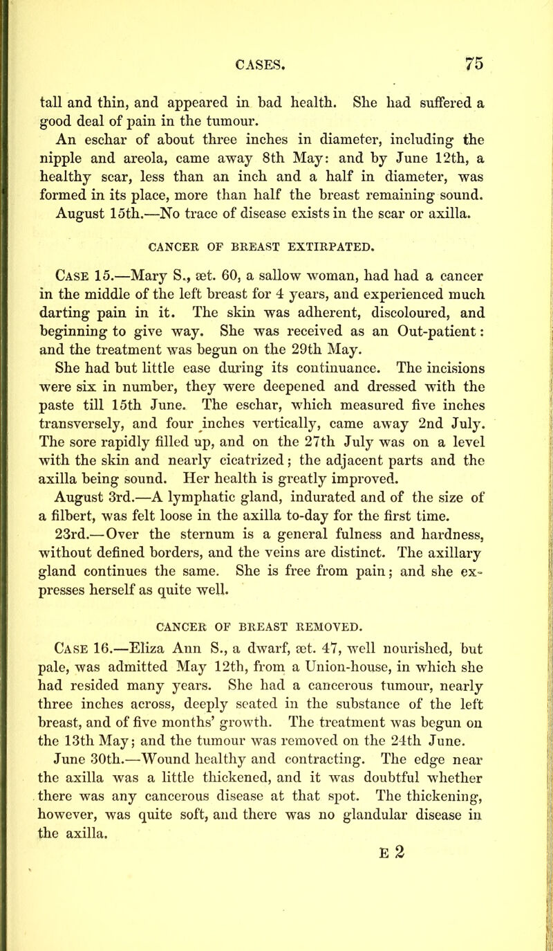 tall and thin, and appeared in bad health. She had suffered a good deal of pain in the tumour. An eschar of about three inches in diameter, including the nipple and areola, came away 8th May: and by June 12th, a healthy scar, less than an inch and a half in diameter, was formed in its place, more than half the breast remaining sound. August 15th.—No trace of disease exists in the scar or axilla. CANCER OF BREAST EXTIRPATED. Case 15.—Mary S., set. 60, a sallow woman, had had a cancer in the middle of the left breast for 4 years, and experienced much darting pain in it. The skin was adherent, discoloured, and beginning to give way. She was received as an Out-patient: and the treatment was begun on the 29th May. She had but little ease during its continuance. The incisions were six in number, they were deepened and dressed with the paste till 15th June. The eschar, which measured five inches transversely, and four inches vertically, came away 2nd July. The sore rapidly filled up, and on the 27th July was on a level with the skin and nearly cicatrized; the adjacent parts and the axilla being sound. Her health is greatly improved. August 3rd.—A lymphatic gland, indurated and of the size of a filbert, was felt loose in the axilla to-day for the first time. 23rd.—Over the sternum is a general fulness and hardness, without defined borders, and the veins are distinct. The axillary gland continues the same. She is free from pain; and she ex- presses herself as quite well. cancer of breast removed. Case 16.—Eliza Ann S., a dwarf, set. 47, well nourished, but pale, was admitted May 12th, from a Union-house, in which she had resided many years. She had a cancerous tumour, nearly three inches across, deeply seated in the substance of the left breast, and of five months’ growth. The treatment was begun on the 13th May; and the tumour was removed on the 24th June. June 30th.—Wound healthy and contracting. The edge near the axilla was a little thickened, and it was doubtful whether there was any cancerous disease at that spot. The thickening, however, was quite soft, and there was no glandular disease in the axilla.