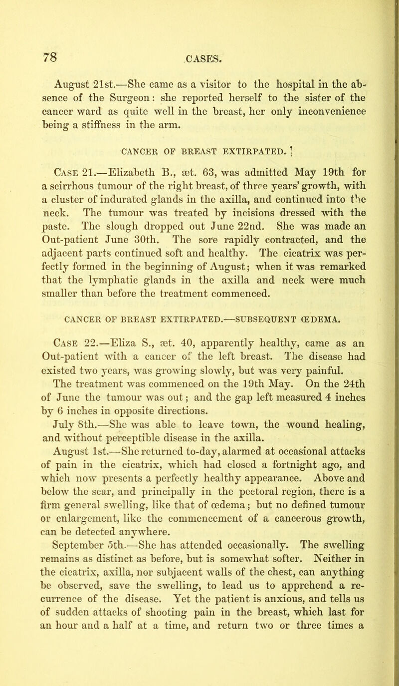 August 21st.—She came as a visitor to the hospital in the ab- sence of the Surgeon: she reported herself to the sister of the cancer ward as quite well in the breast, her only inconvenience being a stiffness in the arm. CANCER OF BREAST EXTIRPATED. 1 Case 21.—Elizabeth B., ret. 63, was admitted May 19th for a scirrhous tumour of the right breast, of throe years’ growth, with a cluster of indurated glands in the axilla, and continued into the neck. The tumour was treated by incisions dressed with the paste. The slough dropped out June 22nd. She was made an Out-patient June 30th. The sore rapidly contracted, and the adjacent parts continued soft and healthy. The cicatrix was per- fectly formed in the beginning of August; when it was remarked that the lymphatic glands in the axilla and neck were much smaller than before the treatment commenced. CANCER OF BREAST EXTIRPATED.—SUBSEQUENT (EDEMA. Case 22.—Eliza S., set. 40, apparently healthy, came as an Out-patient with a cancer of the left breast. The disease had existed two years, was growing slowly, but was very painful. The treatment was commenced on the 19th May. On the 24th of June the tumour was out; and the gap left measured 4 inches by 6 inches in opposite directions. July 8th.—She was able to leave town, the wound healing, and without perceptible disease in the axilla. August 1st.—She returned to-day, alarmed at occasional attacks of pain in the cicatrix, which had closed a fortnight ago, and which now presents a perfectly healthy appearance. Above and below the scar, and principally in the pectoral region, there is a firm general swelling, like that of oedema; but no defined tumour or enlargement, like the commencement of a cancerous growth, can be detected anywhere. September 5th.—She has attended occasionally. The swelling remains as distinct as before, but is somewhat softer. Neither in the cicatrix, axilla, nor subjacent walls of the chest, can anything be observed, save the swelling, to lead us to apprehend a re- currence of the disease. Yet the patient is anxious, and tells us of sudden attacks of shooting pain in the breast, which last for an hour and a half at a time, and return two or three times a