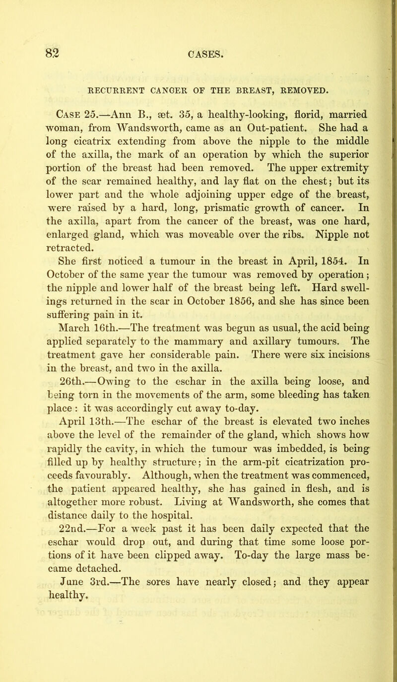RECURRENT CANCER OF THE BREAST, REMOVED. Case 25.—Ann B., set. 35, a healthy-looking, florid, married woman, from Wandsworth, came as an Out-patient. She had a long cicatrix extending from above the nipple to the middle of the axilla, the mark of an operation by which the superior portion of the breast had been removed. The upper extremity of the scar remained healthy, and lay flat on the chest; hut its lower part and the whole adjoining upper edge of the breast, were raised by a hard, long, prismatic growth of cancer. In the axilla, apart from the cancer of the breast, was one hard, enlarged gland, which was moveable over the ribs. Nipple not retracted. She first noticed a tumour in the breast in April, 1854. In October of the same year the tumour was removed by operation ; the nipple and lower half of the breast being left. Hard swell- ings returned in the scar in October 1856, and she has since been suffering pain in it. March 16th.—The treatment was begun as usual, the acid being applied separately to the mammary and axillary tumours. The treatment gave her considerable pain. There were six incisions in the breast, and two in the axilla. 26th.—Owing to the eschar in the axilla being loose, and being torn in the movements of the arm, some bleeding has taken place : it was accordingly cut away to-day. April 13th.—The eschar of the breast is elevated two inches above the level of the remainder of the gland, which shows how rapidly the cavity, in which the tumour was imbedded, is being filled up by healthy structure; in the arm-pit cicatrization pro- ceeds favourably. Although, when the treatment was commenced, the patient appeared healthy, she has gained in flesh, and is altogether more robust. Living at Wandsworth, she comes that distance daily to the hospital. 22nd.—For a week past it has been daily expected that the eschar would drop out, and during that time some loose por- tions of it have been clipped away. To-day the large mass be- came detached. June 3rd.—The sores have nearly closed; and they appear healthy.