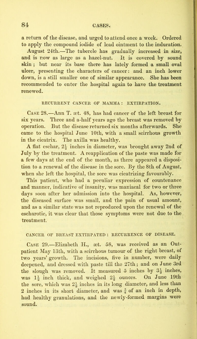 a return of the disease, and urged to attend once a week. Ordered to apply the compound iodide of lead ointment to the induration. August 24th.—The tubercle has gradually increased in size, and is now as large as a hazel-nut. It is covered by sound skin ; but near its base there has lately formed a small oval ulcer, presenting the characters of cancer: and an inch lower down, is a still smaller one of similar appearance. She has been recommended to enter the hospital again to have the treatment renewed. RECURRENT CANCER OF MAMMA : EXTIRPATION. Case 28.—Ann T. aet. 48, has had cancer of the left breast for six years. Three and a-half years ago the breast was removed by operation. But the disease returned six months afterwards. She came to the hospital June 10th, with a small scirrhous growth in the cicatrix. The axilla was healthy. A flat eschar, 2| inches in diameter, was brought away 2nd of July by the treatment. A reapplication of the paste was made for a few days at the end of the month, as there appeared a disposi- tion to a renewal of the disease in the sore. By the 8th of August, when she left the hospital, the sore was cicatrizing favourably. This patient, who had a peculiar expression of countenance and manner, indicative of insanity, was maniacal for two or three days soon after her admission into the hospital. As, however, the diseased surface was small, and the pain of usual amount, and as a similar state was not reproduced upon the renewal of the escharotic, it was clear that those symptoms were not due to the treatment. CANCER OF BREAST EXTIRPATED : RECURRENCE OF DISEASE. Case 29.—Elizabeth H., act. 58, was received as an Out- patient May 13th, with a scirrhous tumour of the right breast, ot two years’ growth. The incisions, five in number, were daily deepened, and dressed with paste till the 27th; and on June 3rd the slough was removed. It measured 5 inches by 3^ inches, was inch thick, and weighed 2\ ounces. On June 19th the sore, which was 2\ inches in its long diameter, and less than 2 inches in its short diameter, and was f of an inch in depth, had healthy granulations, and the newly-formed margins were sound.