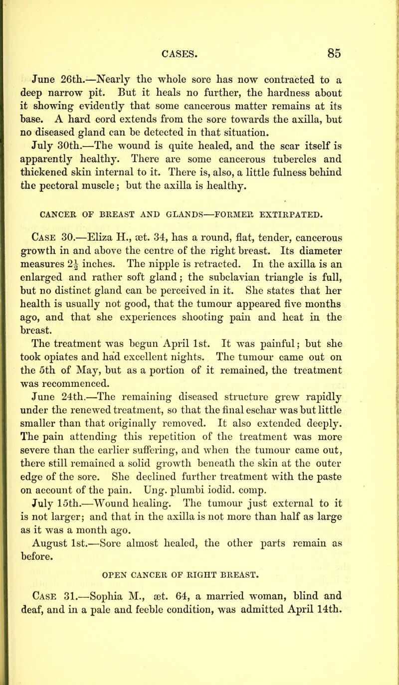 June 26th.—Nearly the whole sore has now contracted to a deep narrow pit. But it heals no further, the hardness about it showing evidently that some cancerous matter remains at its base. A hard cord extends from the sore towards the axilla, but no diseased gland can be detected in that situation. July 30th.—The wound is quite healed, and the scar itself is apparently healthy. There are some cancerous tubercles and thickened skin internal to it. There is, also, a little fulness behind the pectoral muscle; but the axilla is healthy. CANCER OF BREAST AND GLANDS—FORMER EXTIRPATED. Case 30.—Eliza H., set. 34, has a round, flat, tender, cancerous growth in and above the centre of the right breast. Its diameter measures 2-| inches. The nipple is retracted. In the axilla is an enlarged and rather soft gland; the subclavian triangle is full, but no distinct gland can be perceived in it. She states that her health is usually not good, that the tumour appeared five months ago, and that she experiences shooting pain and heat in the breast. The treatment was begun April 1st. It was painful; but she took opiates and had excellent nights. The tumour came out on the 5th of May, but as a portion of it remained, the treatment was recommenced. June 24th.—The remaining diseased structure grew rapidly under the renewed treatment, so that the final eschar was but little smaller than that originally removed. It also extended deeply. The pain attending this repetition of the treatment was more severe than the earlier suffering, and when the tumour came out, there still remained a solid growth beneath the skin at the outer edge of the sore. She declined further treatment with the paste on account of the pain. Ung. plumbi ioclid. comp. July 15th.—Wound healing. The tumour just external to it is not larger; and that in the axilla is not more than half as large as it was a month ago. August 1st.—Sore almost healed, the other parts remain as before. OPEN CANCER OF RIGHT BREAST. Case 31.—Sophia M., eet. 64, a married woman, blind and deaf, and in a pale and feeble condition, was admitted April 14th.