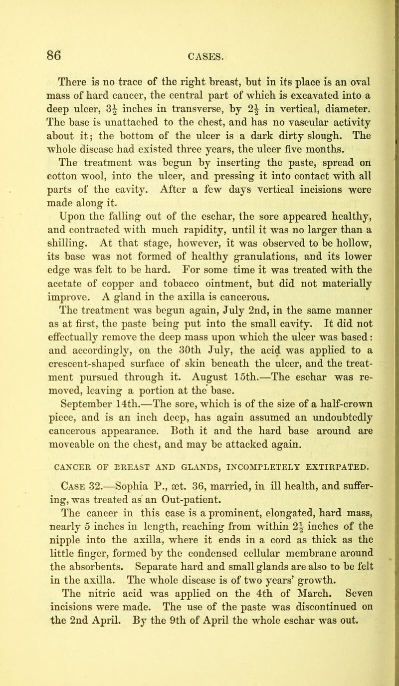 There is no trace of the right breast, but in its place is an oval mass of hard cancer, the central part of which is excavated into a deep ulcer, 3^ inches in transverse, by 2| in vertical, diameter. The base is unattached to the chest, and has no vascular activity about it; the bottom of the ulcer is a dark dirty slough. The whole disease had existed three years, the ulcer five months. The treatment was begun by inserting the paste, spread on cotton wool, into the ulcer, and pressing it into contact with all parts of the cavity. After a few days vertical incisions were made along it. Upon the falling out of the eschar, the sore appeared healthy, and contracted with much rapidity, until it was no larger than a shilling. At that stage, however, it was observed to be hollow, its base was not formed of healthy granulations, and its lower edge was felt to be hard. For some time it was treated with the acetate of copper and tobacco ointment, but did not materially improve. A gland in the axilla is cancerous. The treatment was begun again, July 2nd, in the same manner as at first, the paste being put into the small cavity. It did not effectually remove the deep mass upon which the ulcer was based: and accordingly, on the 30th July, the acid was applied to a crescent-shaped surface of skin beneath the ulcer, and the treat- ment pursued through it. August 15th.—The eschar was re- moved, leaving a portion at the base. September 14th.—The sore, which is of the size of a half-crown piece, and is an inch deep, has again assumed an undoubtedly cancerous appearance. Both it and the hard base around are moveable on the chest, and may be attacked again. CANCER OF BREAST AND GLANDS, INCOMPLETELY EXTIRPATED. Case 32.—Sophia P., cet. 36, married, in ill health, and suffer- ing, was treated as an Out-patient. The cancer in this case is a prominent, elongated, hard mass, nearly 5 inches in length, reaching from within inches of the nipple into the axilla, where it ends in a cord as thick as the little finger, formed by the condensed cellular membrane around the absorbents. Separate hard and small glands are also to be felt in the axilla. The whole disease is of two years’ growth. The nitric acid was applied on the 4th of March. Seven incisions were made. The use of the paste was discontinued on the 2nd April. By the 9th of April the whole eschar was out.