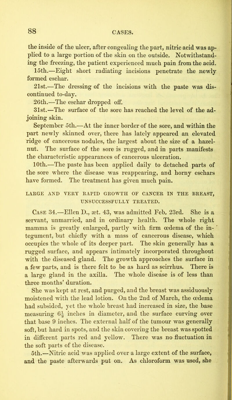 the inside of the ulcer, after congealing the part, nitric acid was ap- plied to a large portion of the skin oil the outside. Notwithstand- ing the freezing, the patient experienced much pain from the acid. 15th.—Eight short radiating incisions penetrate the newly formed eschar. 21st.—The dressing of the incisions with the paste was dis- continued to-day. 26th.—The eschar dropped off. 31st.—The surface of the sore has reached the level of the ad- joining skin. September 5th.—At the inner border of the sore, and within the part newly skinned over, there has lately appeared an elevated ridge of cancerous nodules, the largest about the size of a hazel- nut. The surface of the sore is rugged, and in parts manifests the characteristic appearances of cancerous ulceration. 10th.—The paste has been applied daily to detached parts of the sore where the disease was reappearing, and horny eschars have formed. The treatment has given much pain. LARGE AND VERY RAPID GROWTH OF CANCER IN THE BREAST, UNSUCCESSFULLY TREATED. Case 34.—Ellen D., set. 43, was admitted Feb. 23rd. She is a servant, unmarried, and in ordinary health. The whole right mamma is greatly enlarged, partly with firm oedema of the in- ' tegument, but chiefly with a mass of cancerous disease, which occupies the whole of its deeper part. The skin generally has a rugged surface, and appears intimately incorporated throughout with the diseased gland. The growth approaches the surface in a few parts, and is there felt to be as hard as scirrhus. There is a large gland in the axilla. The whole disease is of less than three months’ duration. She was kept at rest, and purged, and the breast was assiduously moistened with the lead lotion. On the 2nd of March, the oedema had subsided, yet the whole breast had increased in size, the base measuring 6^ inches in diameter, and the surface curving over that base 9 inches. The external half of the tumour was generally soft, but hard in spots, and the skin covering the breast was spotted in different parts red and yellow. There was no fluctuation in the soft parts of the disease. 5th.—Nitric acid was applied over a large extent of the surface, and the paste afterwards put on. As chloroform was used, she