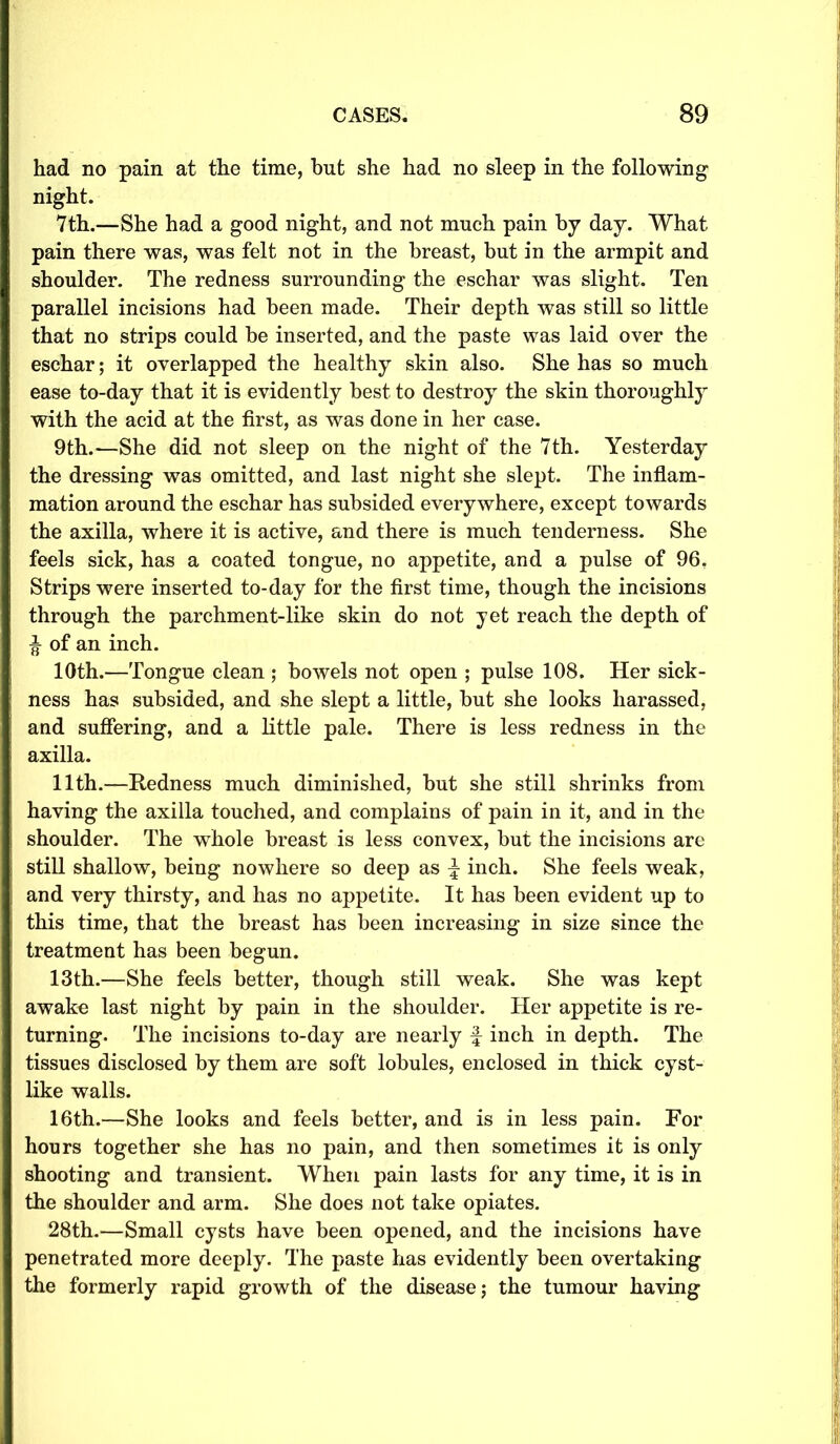 had no pain at the time, but she had no sleep in the following night. 7th.—She had a good night, and not much pain by day. What pain there was, was felt not in the breast, but in the armpit and shoulder. The redness surrounding the eschar was slight. Ten parallel incisions had been made. Their depth was still so little that no strips could be inserted, and the paste was laid over the eschar; it overlapped the healthy skin also. She has so much ease to-day that it is evidently best to destroy the skin thoroughly with the acid at the first, as was done in her case. 9th.—She did not sleep on the night of the 7th. Yesterday the dressing was omitted, and last night she slept. The inflam- mation around the eschar has subsided everywhere, except towards the axilla, where it is active, and there is much tenderness. She feels sick, has a coated tongue, no appetite, and a pulse of 96. Strips were inserted to-day for the first time, though the incisions through the parchment-like skin do not yet reach the depth of ^ of an inch. 10th.—Tongue clean ; bowels not open ; pulse 108. Her sick- ness has subsided, and she slept a little, but she looks harassed, and suffering, and a little pale. There is less redness in the axilla. 11th.—Redness much diminished, but she still shrinks from having the axilla touched, and complains of pain in it, and in the shoulder. The whole breast is less convex, but the incisions are still shallow, being nowhere so deep as \ inch. She feels weak, and very thirsty, and has no appetite. It has been evident up to this time, that the breast has been increasing in size since the treatment has been begun. 13th.—She feels better, though still weak. She was kept awake last night by pain in the shoulder. Her appetite is re- turning. The incisions to-day are nearly f inch in depth. The tissues disclosed by them are soft lobules, enclosed in thick cyst- like walls. 16th.—She looks and feels better, and is in less pain. For hours together she has no pain, and then sometimes it is only shooting and transient. When pain lasts for any time, it is in the shoulder and arm. She does not take opiates. 28th.—Small cysts have been opened, and the incisions have penetrated more deeply. The paste has evidently been overtaking the formerly rapid growth of the disease; the tumour having