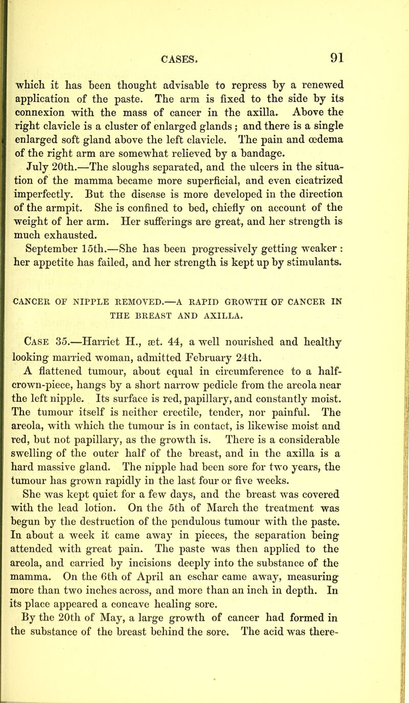 which it has been thought advisable to repress by a renewed application of the paste. The arm is fixed to the side by its connexion with the mass of cancer in the axilla. Above the right clavicle is a cluster of enlarged glands ; and there is a single enlarged soft gland above the left clavicle. The pain and oedema of the right arm are somewhat relieved by a bandage. July 20th.—The sloughs separated, and the ulcers in the situa- tion of the mamma became more superficial, and even cicatrized imperfectly. But the disease is more developed in the direction of the armpit. She is confined to bed, chiefly on account of the weight of her arm. Her sufferings are great, and her strength is much exhausted. September 15th.—She has been progressively getting weaker : her appetite has failed, and her strength is kept up by stimulants. CANCER OF NIPPLE REMOVED.—A RAPID GROWTH OF CANCER IN THE BREAST AND AXILLA. Case 35.—Harriet H., 8et. 44, a well nourished and healthy looking married woman, admitted February 24th. A flattened tumour, about equal in circumference to a half- crown-piece, hangs by a short narrow pedicle from the areola near the left nipple. Its surface is red, papillary, and constantly moist. The tumour itself is neither erectile, tender, nor painful. The areola, with which the tumour is in contact, is likewise moist and red, but not papillary, as the growth is. There is a considerable swelling of the outer half of the breast, and in the axilla is a hard massive gland. The nipple had been sore for two years, the tumour has grown rapidly in the last four or five weeks. She was kept quiet for a few days, and the breast was covered with the lead lotion. On the 5th of March the treatment was begun by the destruction of the pendulous tumour with the paste. In about a week it came away in pieces, the separation being attended with great pain. The paste was then applied to the areola, and carried by incisions deeply into the substance of the mamma. On the 6th of April an eschar came away, measuring more than two inches across, and more than an inch in depth. In its place appeared a concave healing sore. By the 20th of May, a large growth of cancer had formed in the substance of the breast behind the sore. The acid was there-