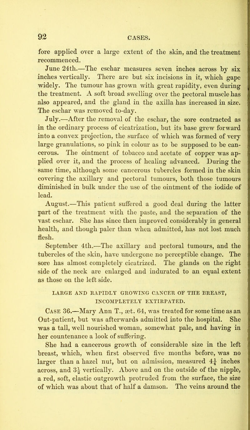 fore applied oyer a large extent of the skin, and the treatment recommenced. June 24th.—The eschar measures seven inches across by six inches vertically. There are but six incisions in it, which gape widely. The tumour has grown with great rapidity, even during the treatment. A soft broad swelling over the pectoral muscle has also appeared, and the gland in the axilla has increased in size. The eschar was removed to-day. July.—After the removal of the eschar, the sore contracted as in the ordinary process of cicatrization, but its base grew forward into a convex projection, the surface of which was formed of very large granulations, so pink in colour as to be supposed to be can- cerous. The ointment of tobacco and acetate of copper was ap- plied over it, and the process of healing advanced. During the same time, although some cancerous tubercles formed in the skin covering the axillary and pectoral tumours, both those tumours diminished in bulk under the use of the ointment of the iodide of lead. August.—This patient suffered a good deal during the latter part of the treatment with the paste, and the separation of the vast eschar. She has since then improved considerably in general health, and though paler than when admitted, has not lost much flesh. September 4th.—The axillary and pectoral tumours, and the tubercles of the skin, have undergone no perceptible change. The sore has almost completely cicatrized. The glands on the right side of the neck are enlarged and indurated to an equal extent as those on the left side. LARGE AND RAPIDLY GROWING CANCER OF THE BREAST, INCOMPLETELY EXTIRPATED. Case 36.—Mary Ann T., set. 64, was treated for some time as an Out-patient, but was afterwards admitted into the hospital. She was a tall, well nourished woman, somewhat pale, and having in her countenance a look of suffering. She had a cancerous growth of considerable size in the left breast, which, when first observed five months before, was no larger than a hazel nut, but on admission, measured 4\ inches across, and vertically. Above and on the outside of the nipple, a red, soft, elastic outgrowth protruded from the surface, the size of which was about that of half a damson. The veins around the