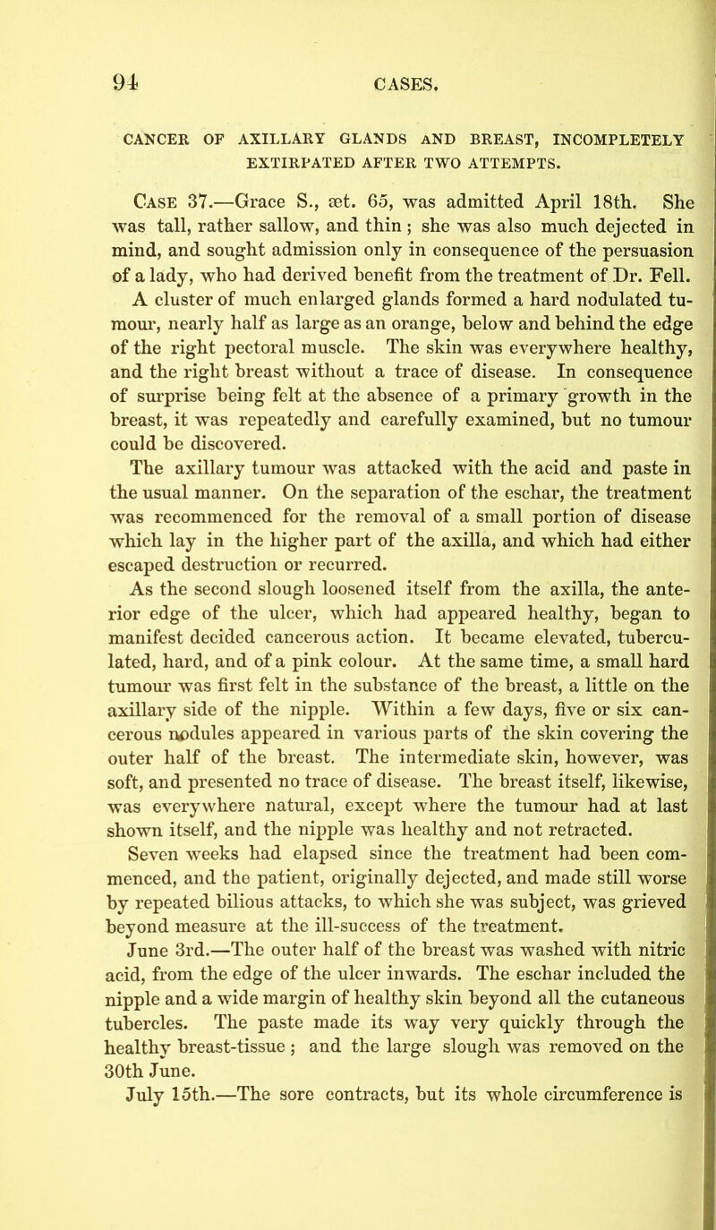 CANCER OF AXILLARY GLANDS AND BREAST, INCOMPLETELY EXTIRPATED AFTER TWO ATTEMPTS. Case 37.—Grace S., set. 65, was admitted April 18th. She was tall, rather sallow, and thin ; she was also much dejected in mind, and sought admission only in consequence of the persuasion of a lady, who had derived benefit from the treatment of Dr. Fell. A cluster of much enlarged glands formed a hard nodulated tu- mour, nearly half as large as an orange, below and behind the edge of the right pectoral muscle. The skin was everywhere healthy, and the right breast 'without a trace of disease. In consequence of surprise being felt at the absence of a primary growth in the breast, it was repeatedly and carefully examined, but no tumour could be discovered. The axillary tumour was attacked with the acid and paste in the usual manner. On the separation of the eschar, the treatment was recommenced for the removal of a small portion of disease which lay in the higher part of the axilla, and which had either escaped destruction or recurred. As the second slough loosened itself from the axilla, the ante- rior edge of the ulcer, which had appeared healthy, began to manifest decided cancerous action. It became elevated, tubercu- lated, hard, and of a pink colour. At the same time, a small hard tumour was first felt in the substance of the breast, a little on the axillary side of the nipple. Within a few days, five or six can- cerous nodules appeared in various parts of the skin covering the outer half of the breast. The intermediate skin, however, was soft, and presented no trace of disease. The breast itself, likewise, was everywhere natural, except where the tumour had at last shown itself, and the nipple was healthy and not retracted. Seven weeks had elapsed since the treatment had been com- menced, and the patient, originally dejected, and made still wrorse by repeated bilious attacks, to which she was subject, was grieved beyond measure at the ill-success of the treatment. June 3rd.—The outer half of the breast was washed with nitric acid, from the edge of the ulcer inwards. The eschar included the nipple and a wide margin of healthy skin beyond all the cutaneous tubercles. The paste made its way very quickly through the healthy breast-tissue ; and the large slough was removed on the 30th June. July 15th.—The sore contracts, but its whole circumference is