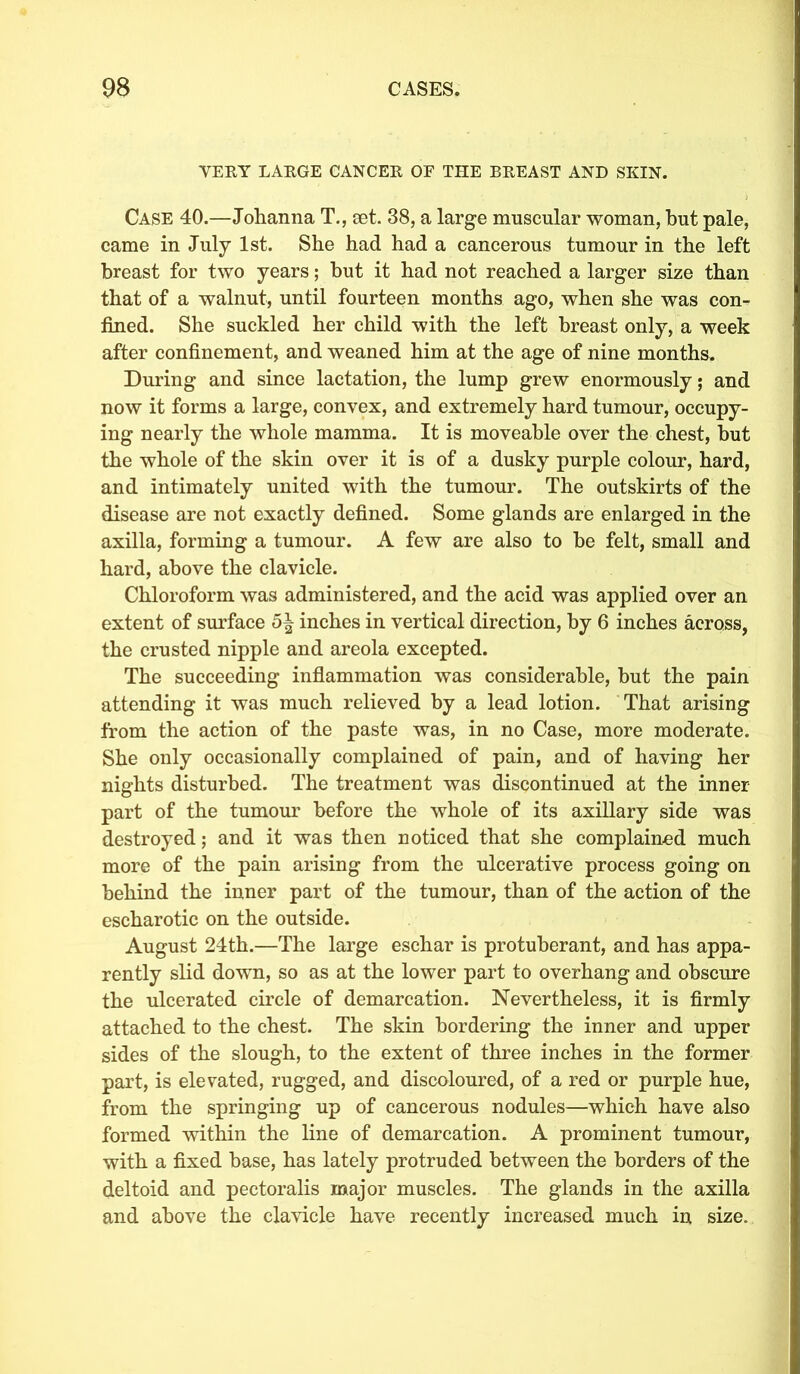 VEEY LAEGE CANCEK OF THE BEEAST AND SKIN. Case 40.—Johanna T., set. 38, a large muscular woman, but pale, came in July 1st. She had had a cancerous tumour in the left breast for two years; but it had not reached a larger size than that of a walnut, until fourteen months ago, when she was con- fined. She suckled her child with the left breast only, a week after confinement, and weaned him at the age of nine months. During and since lactation, the lump grew enormously; and now it forms a large, convex, and extremely hard tumour, occupy- ing nearly the whole mamma. It is moveable over the chest, but the whole of the skin over it is of a dusky purple colour, hard, and intimately united with the tumour. The outskirts of the disease are not exactly defined. Some glands are enlarged in the axilla, forming a tumour. A few are also to be felt, small and hard, above the clavicle. Chloroform was administered, and the acid was applied over an extent of surface 5| inches in vertical direction, by 6 inches across, the crusted nipple and areola excepted. The succeeding inflammation was considerable, but the pain attending it was much relieved by a lead lotion. That arising from the action of the paste was, in no Case, more moderate. She only occasionally complained of pain, and of having her nights disturbed. The treatment was discontinued at the inner- part of the tumour before the whole of its axillary side was destroyed; and it was then noticed that she complained much more of the pain arising from the ulcerative process going on behind the inner part of the tumour, than of the action of the escharotic on the outside. August 24th.—The large eschar is protuberant, and has appa- rently slid down, so as at the lower part to overhang and obscure the ulcerated circle of demarcation. Nevertheless, it is firmly attached to the chest. The skin bordering the inner and upper sides of the slough, to the extent of three inches in the former part, is elevated, rugged, and discoloured, of a red or purple hue, from the springing up of cancerous nodules—which have also formed within the line of demarcation. A prominent tumour, with a fixed base, has lately protruded between the borders of the deltoid and pectoralis major muscles. The glands in the axilla and above the clavicle have recently increased much in size.