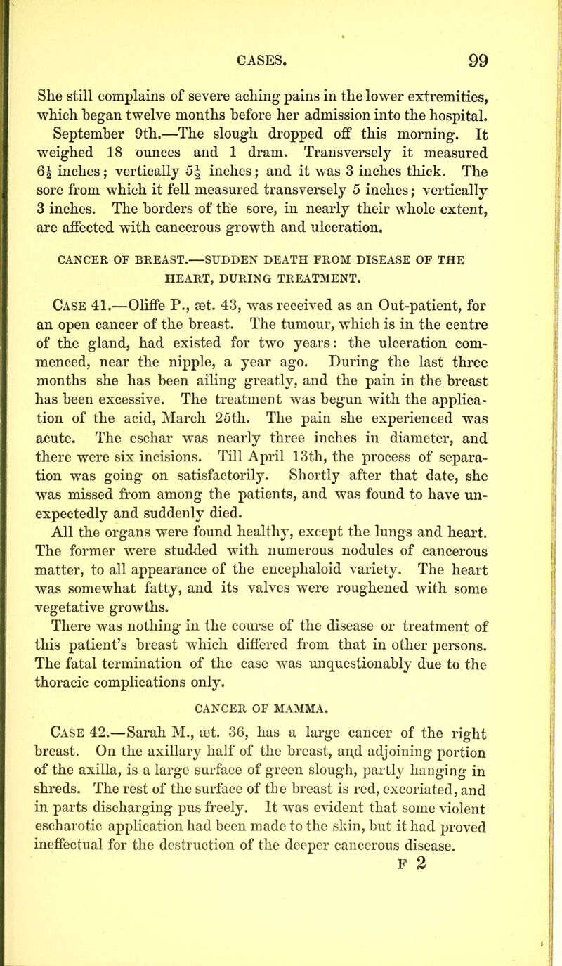 She still complains of severe aching pains in the lower extremities, which began twelve months before her admission into the hospital. September 9th.—The slough dropped off this morning. It weighed 18 ounces and 1 dram. Transversely it measured 6^ inches ; vertically 5| inches; and it was 3 inches thick. The sore from which it fell measured transversely 5 inches; vertically 3 inches. The borders of the sore, in nearly their whole extent, are affected with cancerous growth and ulceration. CANCER OF BREAST.—SUDDEN DEATH FROM DISEASE OF THE HEART, DURING TREATMENT. Case 41.—Oliffe P., set. 43, was received as an Out-patient, for an open cancer of the breast. The tumour, which is in the centre of the gland, had existed for two years: the ulceration com- menced, near the nipple, a year ago. During the last three months she has been ailing greatly, and the pain in the breast has been excessive. The treatment was begun with the applica- tion of the acid, March 25th. The pain she experienced was acute. The eschar was nearly three inches in diameter, and there were six incisions. Till April 13th, the process of separa- tion was going on satisfactorily. Shortly after that date, she was missed from among the patients, and was found to have un- expectedly and suddenly died. All the organs were found healthy, except the lungs and heart. The former were studded with numerous nodules of cancerous matter, to all appearance of the encephaloid variety. The heart was somewhat fatty, and its valves were roughened with some vegetative growths. There was nothing in the course of the disease or treatment of this patient’s breast which differed from that in other persons. The fatal termination of the case was unquestionably due to the thoracic complications only. CANCER OF MAMMA. Case 42.—Sarah M., set. 36, has a large cancer of the right breast. On the axillary half of the breast, an.d adjoining portion of the axilla, is a large surface of green slough, partly hanging in shreds. The rest of the surface of the breast is red, excoriated, and in parts discharging pus freely. It was evident that some violent escharotic application had been made to the skin, but it had proved ineffectual for the destruction of the deeper cancerous disease. F 2
