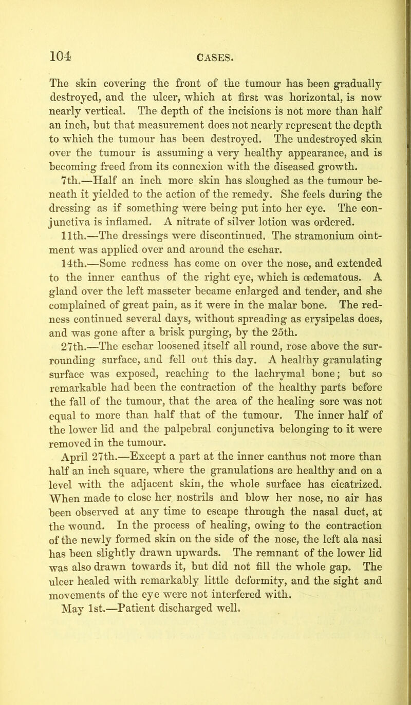 The skin covering the front of the tumour has been gradually destroyed, and the ulcer, which at first was horizontal, is now nearly vertical. The depth of the incisions is not more than half an inch, but that measurement does not nearly represent the depth to which the tumour has been destroyed. The undestroyed skin over the tumour is assuming a very healthy appearance, and is becoming freed from its connexion with the diseased growth. 7th.—Half an inch more skin has sloughed as the tumour be- neath it yielded to the action of the remedy. She feels during the dressing as if something were being put into her eye. The con- junctiva is inflamed. A nitrate of silver lotion was ordered. 11th.—The dressings were discontinued. The stramonium oint- ment was applied over and around the eschar. 14th.—Some redness has come on over the nose, and extended to the inner canthus of the right eye, which is oedematous. A gland over the left masseter became enlarged and tender, and she complained of great pain, as it were in the malar bone. The red- ness continued several days, without spreading as erysipelas does, and was gone after a brisk purging, by the 25th. 27th.—The eschar loosened itself all round, rose above the sur- rounding surface, and fell out this day. A healthy granulating surface was exposed, reaching to the lachrymal bone; but so remarkable had been the contraction of the healthy parts before the fall of the tumour, that the area of the healing sore was not equal to more than half that of the tumour. The inner half of the lower lid and the palpebral conjunctiva belonging to it were removed in the tumour. April 27th.—Except a part at the inner canthus not more than half an inch square, where the granulations are healthy and on a level with the adjacent skin, the whole surface has cicatrized. When made to close her nostrils and blow her nose, no air has been observed at any time to escape through the nasal duct, at the wound. In the process of healing, owing to the contraction of the newly formed skin on the side of the nose, the left ala nasi has been slightly drawn upwards. The remnant of the lower lid was also drawn towards it, but did not fill the whole gap. The ulcer healed with remarkably little deformity, and the sight and movements of the eye were not interfered with. May 1st.—Patient discharged well.
