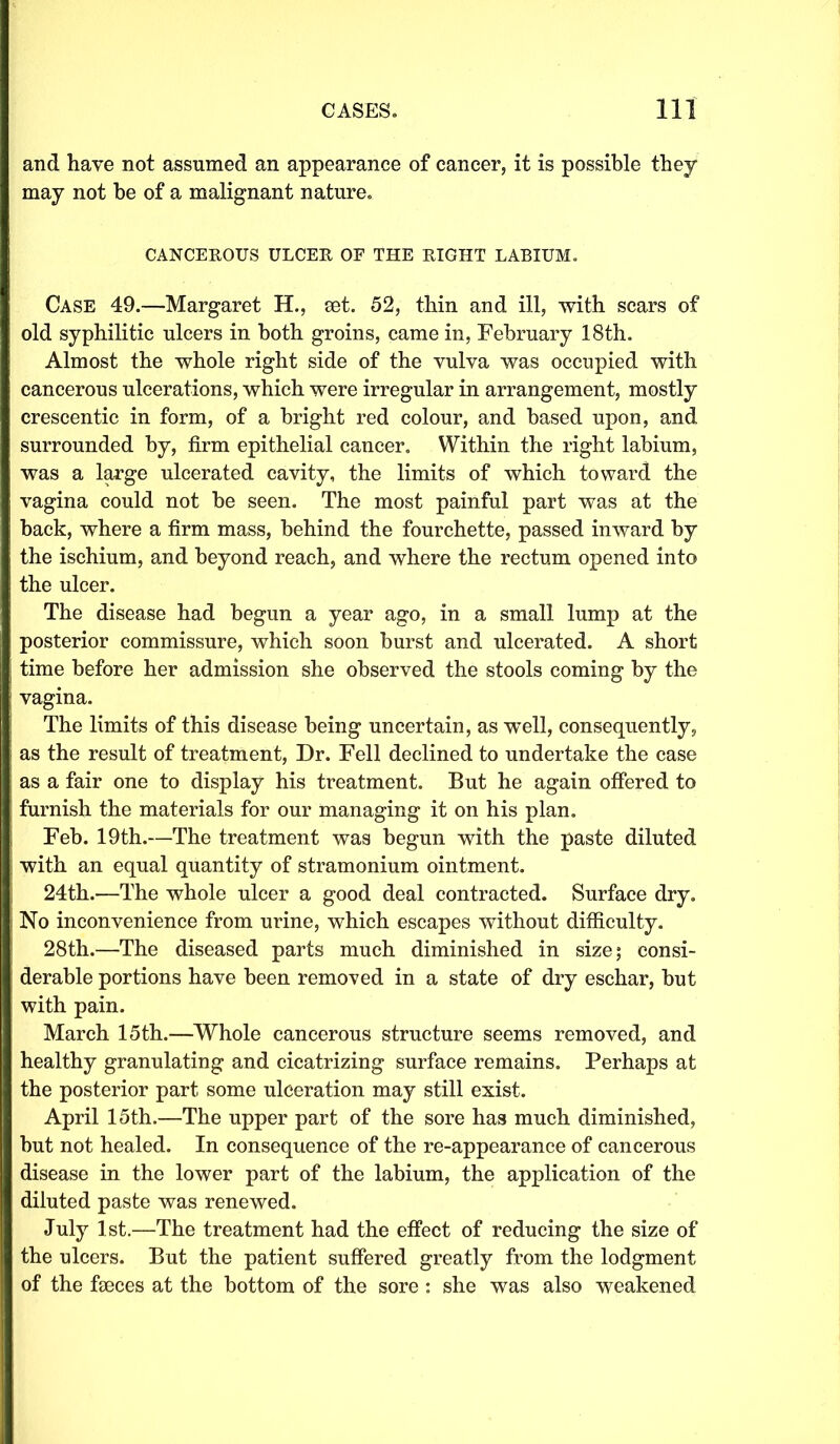 and have not assumed an appearance of cancer, it is possible they may not be of a malignant nature. CANCEROUS ULCER OF THE RIGHT LABIUM. Case 49.—Margaret H., set. 52, thin and ill, with scars of old syphilitic ulcers in both groins, came in, February 18th. Almost the whole right side of the vulva was occupied with cancerous ulcerations, which were irregular in arrangement, mostly crescentic in form, of a bright red colour, and based upon, and surrounded by, firm epithelial cancer. Within the right labium, was a large ulcerated cavity, the limits of which toward the vagina could not be seen. The most painful part was at the back, where a firm mass, behind the fourchette, passed inward by the ischium, and beyond reach, and where the rectum opened into the ulcer. The disease had begun a year ago, in a small lump at the posterior commissure, which soon burst and ulcerated. A short time before her admission she observed the stools coming by the vagina. The limits of this disease being uncertain, as well, consequently, as the result of treatment, Dr. Fell declined to undertake the case as a fair one to display his treatment. But he again offered to furnish the materials for our managing it on his plan. Feb. 19th.—The treatment was begun with the paste diluted with an equal quantity of stramonium ointment. 24th.—The whole ulcer a good deal contracted. Surface dry. No inconvenience from urine, which escapes without difficulty. 28th.—The diseased parts much diminished in size; consi- derable portions have been removed in a state of dry eschar, but with pain. March 15th.—Whole cancerous structure seems removed, and healthy granulating and cicatrizing surface remains. Perhaps at the posterior part some ulceration may still exist. April 15th.—The upper part of the sore has much diminished, but not healed. In consequence of the re-appearance of cancerous disease in the lower part of the labium, the application of the diluted paste was renewed. July 1st.—The treatment had the effect of reducing the size of the ulcers. But the patient suffered greatly from the lodgment of the faeces at the bottom of the sore : she was also weakened