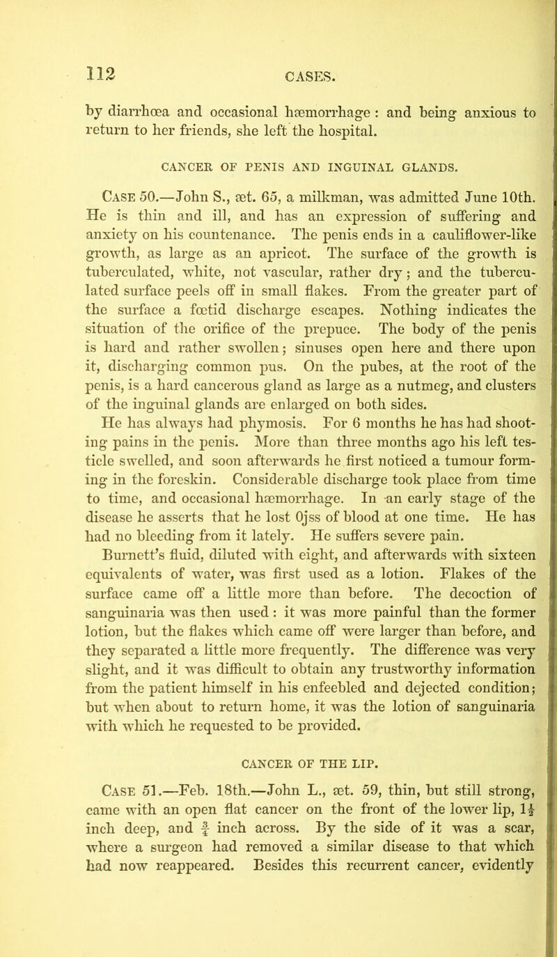 by diarrhoea and occasional haemorrhage : and being anxious to return to her friends, she left the hospital. CANCER OF PENIS AND INGUINAL GLANDS. Case 50.—John S., set. 65, a milkman, was admitted June 10th. He is thin and ill, and has an expression of suffering and anxiety on his countenance. The penis ends in a cauliflower-like growth, as large as an apricot. The surface of the growth is tuberculated, white, not vascular, rather dry; and the tubercu- lated surface peels off in small flakes. From the greater part of the surface a foetid discharge escapes. Nothing indicates the situation of the orifice of the prepuce. The body of the penis is hard and rather swollen; sinuses open here and there upon it, discharging common pus. On the pubes, at the root of the penis, is a hard cancerous gland as large as a nutmeg, and clusters of the inguinal glands are enlarged on both sides. He has always had phymosis. For 6 months he has had shoot- ing pains in the penis. More than three months ago his left tes- ticle swelled, and soon afterwards he first noticed a tumour form- ing in the foreskin. Considerable discharge took place from time to time, and occasional haemorrhage. In an early stage of the disease he asserts that he lost Ojss of blood at one time. He has had no bleeding from it lately. He suffers severe pain. Burnett’s fluid, diluted with eight, and afterwards with sixteen equivalents of water, was first used as a lotion. Flakes of the surface came off a little more than before. The decoction of sanguinaria was then used: it was more painful than the former lotion, but the flakes which came off were larger than before, and they separated a little more frequently. The difference was very slight, and it was difficult to obtain any trustworthy information from the patient himself in his enfeebled and dejected condition; but when about to return home, it was the lotion of sanguinaria with which he requested to be provided. CANCER OF THE LIP. Case 51.—Feb. 18th.—John L., set. 59, thin, but still strong, came with an open flat cancer on the front of the lower lip, 1| inch deep, and f inch across. By the side of it was a scar, where a surgeon had removed a similar disease to that which had now reappeared. Besides this recurrent cancer, evidently