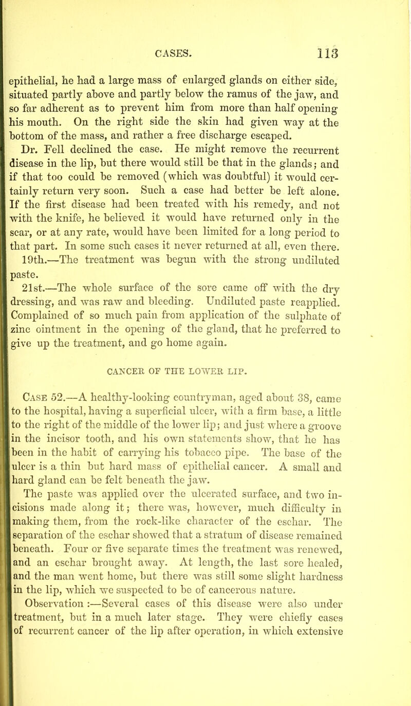 epithelial, he had a large mass of enlarged glands on either side, situated partly above and partly below the ramus of the jaw, and so far adherent as to prevent him from more than half opening his mouth. On the right side the skin had given way at the bottom of the mass, and rather a free discharge escaped. Dr. Fell declined the case. He might remove the recurrent disease in the lip, but there would still be that in the glands; and if that too could be removed (which was doubtful) it would cer- tainly return very soon. Such a case had better be left alone. If the first disease had been treated with his remedy, and not with the knife, he believed it would have returned only in the scar, or at any rate, would have been limited for a long period to that part. In some such cases it never returned at all, even there. 19th.—The treatment was begun with the strong undiluted paste. 21st.—The whole surface of the sore came off with the dry dressing, and was raw and bleeding. Undiluted paste reapplied. Complained of so much pain from application of the sulphate of zinc ointment in the opening of the gland, that he preferred to give up the treatment, and go home again. CANCER OF THE LOWER LIP. Case 52.—A healthy-looking countryman, aged about 38, came to the hospital, having a superficial ulcer, with a firm base, a little to the right of the middle of the lower lip; and just where a groove ,in the incisor tooth, and his own statements show, that he has been in the habit of carrying his tobacco pipe. The base of the ulcer is a thin but hard mass of epithelial cancer. A small and [hard gland can be felt beneath the jaw. The paste was applied over the ulcerated surface, and two in- cisions made along it; there was, however, much difficulty in making them, from the rock-like character of the eschar. The separation of the eschar showed that a stratum of disease remained beneath. Four or five separate times the treatment was renewed, [and an eschar brought away. At length, the last sore healed, | and the man went home, but there was still some slight hardness [in the lip, which we suspected to be of cancerous nature. Observation :—Several cases of this disease were also under | treatment, but in a much later stage. They were chiefly cases I of recurrent cancer of the lip after operation, in which extensive