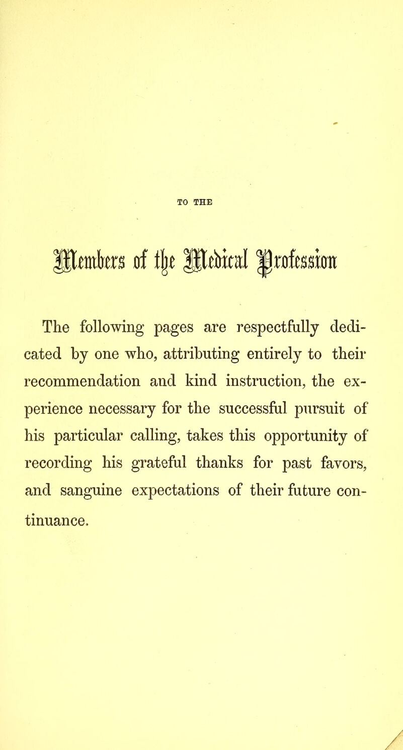 TO THE 0^ {mtrm of \\t profession The following pages are respectfully dedi- cated by one who, attributing entirely to their recommendation and kind instruction, the ex- perience necessary for the successful pursuit of his particular calling, takes this opportunity of recording his grateful thanks for past favors, and sanguine expectations of their future con- tinuance.