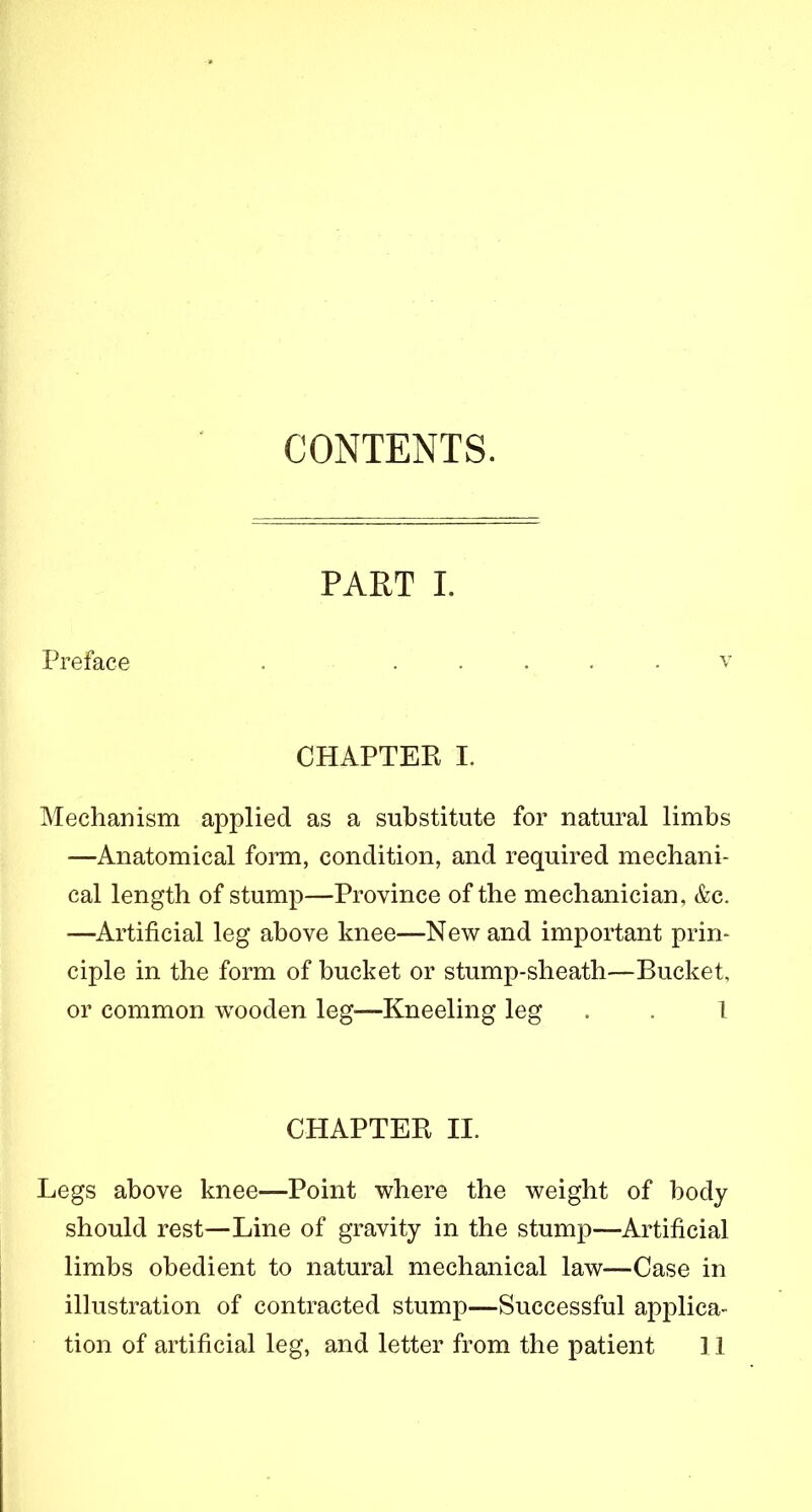 CONTENTS. Preface PART I. V CHAPTEK I. Mechanism applied as a substitute for natural limbs —Anatomical form, condition, and required mechani- cal length of stump—Province of the mechanician, &c. —Artificial leg above knee—New and important prin- ciple in the form of bucket or stump-sheath—Bucket, or common wooden leg'—Kneeling leg . . 1 CHAPTER II. Legs above knee—Point where the weight of body should rest—Line of gravity in the stump—Artificial limbs obedient to natural mechanical law—Case in illustration of contracted stump—Successful applica- tion of artificial leg, and letter from the patient 11