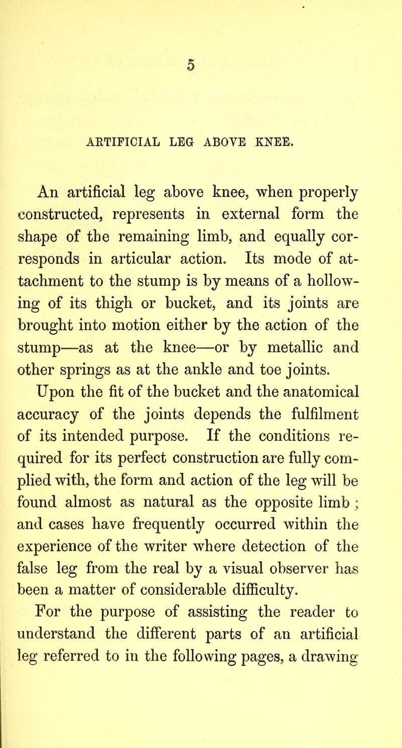 ARTIFICIAL LEG ABOVE KNEE. An artificial leg above knee, when properly constructed, represents in external form the shape of the remaining limb, and equally cor- responds in articular action. Its mode of at- tachment to the stump is by means of a hollow- ing of its thigh or bucket, and its joints are brought into motion either by the action of the stump—as at the knee—or by metallic and other springs as at the ankle and toe joints. Upon the fit of the bucket and the anatomical accuracy of the joints depends the fulfilment of its intended purpose. If the conditions re- quired for its perfect construction are fully com- plied with, the form and action of the leg will be found almost as natural as the opposite limb ; and cases have frequently occurred within the experience of the writer where detection of the false leg from the real by a visual observer has been a matter of considerable difliculty. For the purpose of assisting the reader to understand the different parts of an artificial leg referred to in the following pages, a drawing