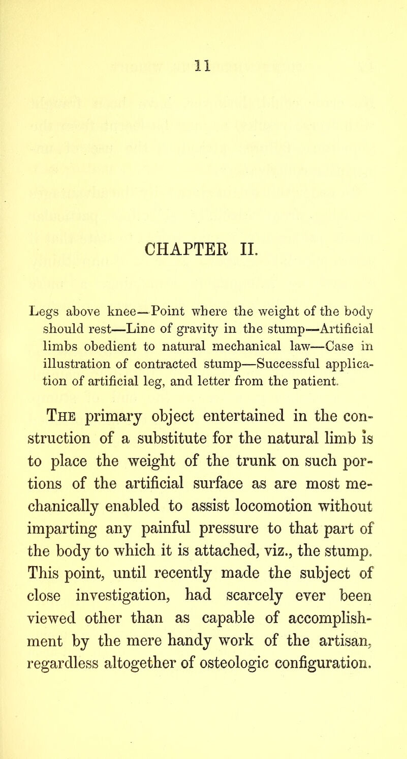 Legs above knee—Point where the weight of the body should rest—Line of gravity in the stump—Artificial limbs obedient to natural mechanical law—Case in illustration of contracted stump—Successful applica- tion of artificial leg, and letter from the patient. The primary object entertained in the con- struction of a substitute for the natural limb is to place the weight of the trunk on such por- tions of the artificial surface as are most me- chanically enabled to assist locomotion without imparting any painful pressure to that part of the body to which it is attached, viz., the stump. This point, until recently made the subject of close investigation, had scarcely ever been viewed other than as capable of accomplish- ment by the mere handy work of the artisan, regardless altogether of osteologic configuration.