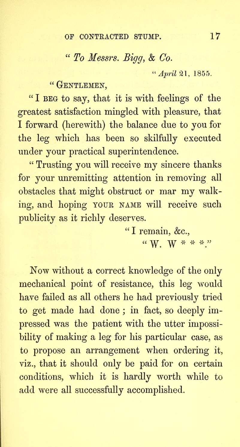 ‘‘ To Messrs. Bigg, k Co. “ April 21, 1855. “ Gentlemen, “ I BEG to say, that it is with feelings of the greatest satisfaction mingled with pleasure, that I forward (herewith) the balance due to you for the leg which has been so skilfully executed under your practical superintendence. ‘‘ Trusting you will receive my sincere thanks for your unremitting attention in removing all obstacles that might obstruct or mar my walk- ing, and hoping your name will receive such publicity as it richly deserves. “ I remain, &c., cc ^ ^ 45. 4c - Now without a correct knowledge of the only mechanical point of resistance, this leg would have failed as all others he had previously tried to get made had done ; in fact, so deeply im- pressed was the patient with the utter impossi- bility of making a leg for his particular case, as to propose an arrangement when ordering it, viz., that it should only be paid for on certain conditions, which it is hardly worth while to add were all successfully accomplished.