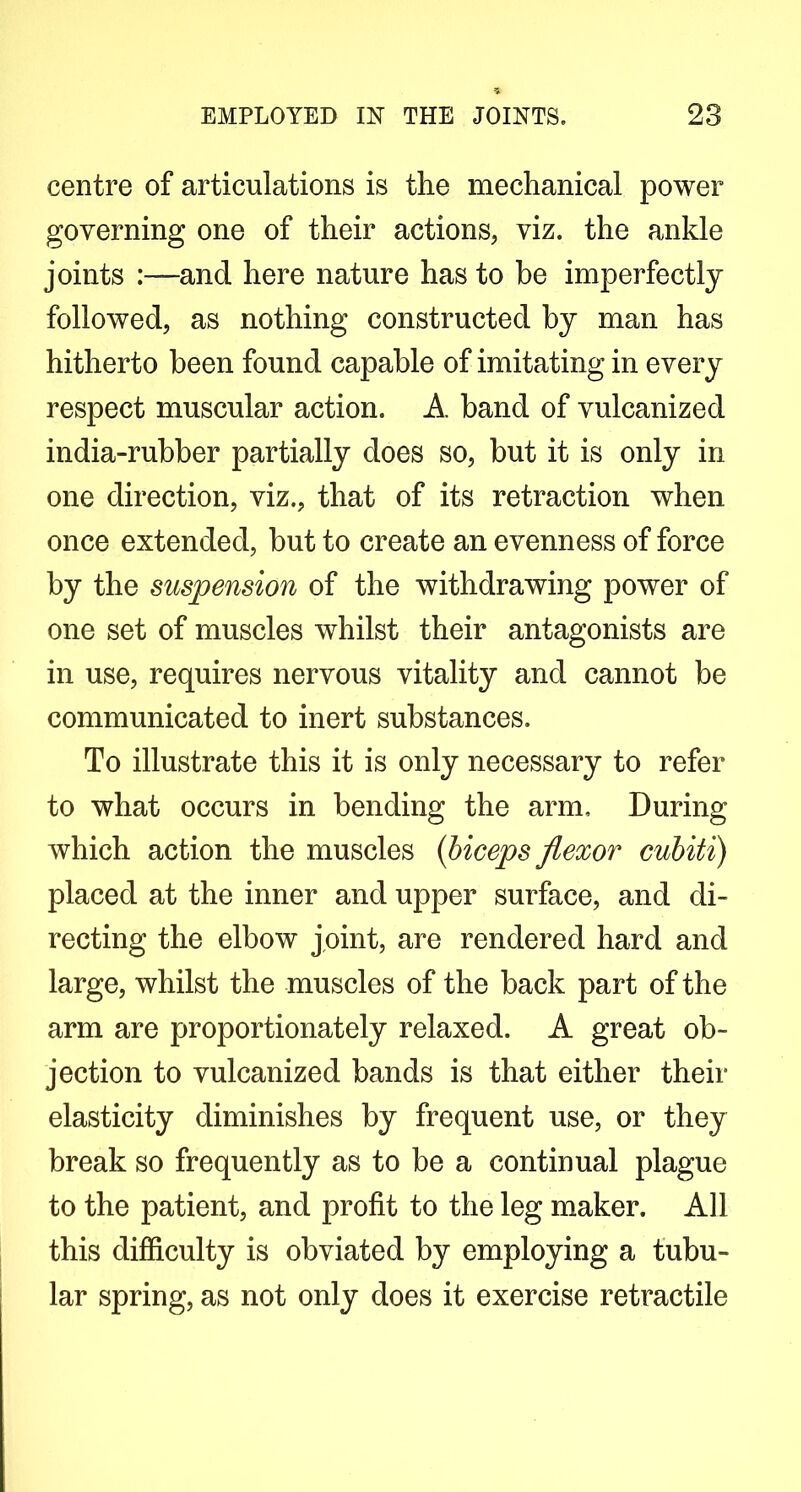 centre of articulations is the mechanical power governing one of their actions, viz. the ankle joints :—and here nature has to be imperfectly followed, as nothing constructed by man has hitherto been found capable of imitating in every respect muscular action. A band of vulcanized india-rubber partially does so, but it is only in one direction, viz., that of its retraction when once extended, but to create an evenness of force by the suspension of the withdrawing power of one set of muscles whilst their antagonists are in use, requires nervous vitality and cannot be communicated to inert substances. To illustrate this it is only necessary to refer to what occurs in bending the arm. During which action the muscles {biceps flexor cuhiti) placed at the inner and upper surface, and di- recting the elbow joint, are rendered hard and large, whilst the muscles of the back part of the arm are proportionately relaxed. A great ob- jection to vulcanized bands is that either their elasticity diminishes by frequent use, or they break so frequently as to be a continual plague to the patient, and profit to the leg maker. All this difficulty is obviated by employing a tubu- lar spring, as not only does it exercise retractile