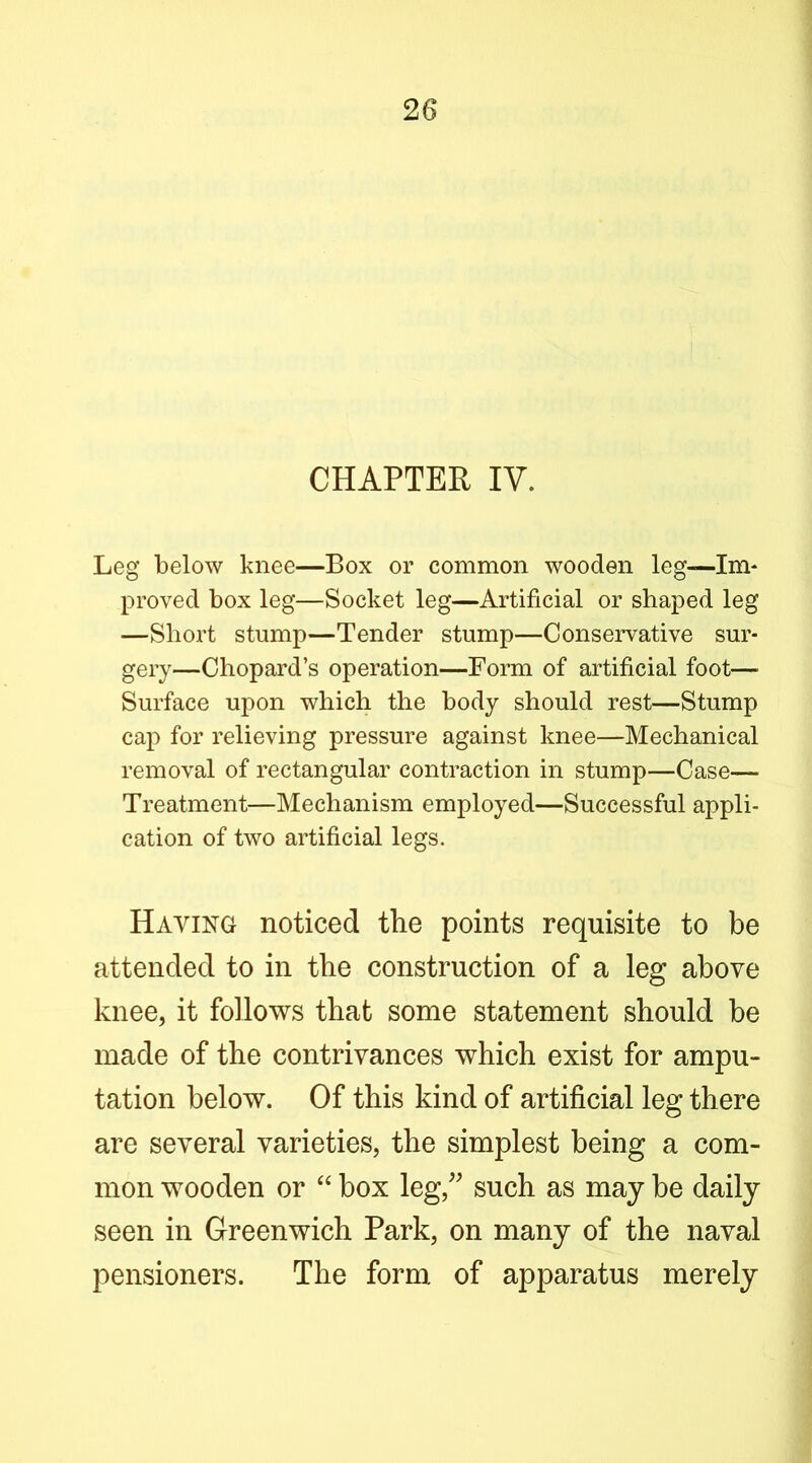 CHAPTER IV. Leg below knee—Box or common wooden leg—Im* proved box leg—Socket leg—Artificial or shaped leg —Short stump—Tender stump—Conservative sur- gery—Chopard’s operation—Form of artificial foot— Surface upon which the body should rest—Stump cap for relieving pressure against knee—Mechanical removal of rectangular contraction in stump—Case— Treatment—Mechanism employed—Successful appli- cation of two artificial legs. Having noticed the points requisite to be attended to in the construction of a leg above knee, it follows that some statement should be made of the contrivances which exist for ampu- tation below. Of this kind of artificial leg there are several varieties, the simplest being a com- mon wooden or box leg,^^ such as may be daily seen in Greenwich Park, on many of the naval pensioners. The form of apparatus merely