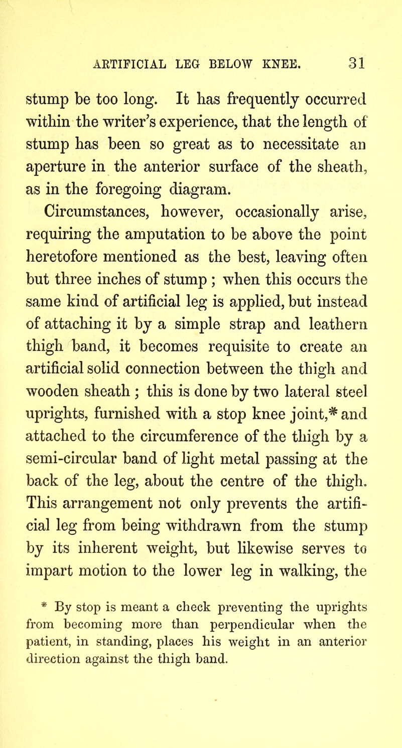 stump be too long. It has frequently occurred within the writer’s experience, that the length of stump has been so great as to necessitate an aperture in the anterior surface of the sheath, as in the foregoing diagram. Circumstances, however, occasionally arise, requiring the amputation to be above the point heretofore mentioned as the best, leaving often but three inches of stump ; when this occurs the same kind of artificial leg is applied, but instead of attaching it by a simple strap and leathern thigh band, it becomes requisite to create an artificial solid connection between the thigh and wooden sheath ; this is done by two lateral steel uprights, furnished with a stop knee joint,^and attached to the circumference of the thigh by a semi-circular band of light metal passing at the back of the leg, about the centre of the thigh. This arrangement not only prevents the artifi- cial leg from being withdrawn from the stump by its inherent weight, but likewise serves to impart motion to the lower leg in walking, the * By stop is meant a check preventing the uprights from becoming more than perpendicular when the patient, in standing, places his weight in an anterior direction against the thigh band.