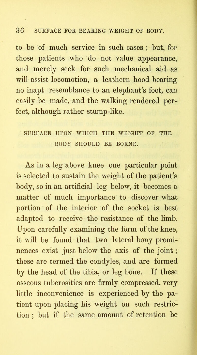 to be of much service in such cases ; but, for those patients who do not value appearance, and merely seek for such mechanical aid as will assist locomotion, a leathern hood bearing no inapt resemblance to an elephant’s foot, can easily be made, and the walking rendered per- fect, although rather stump-like. SURFACE UPON WHICH THE WEIGHT OF THE BODY SHOULD BE BORNE. As in a leg above knee one particular point is selected to sustain the weight of the patient’s body, so in an artificial leg below, it becomes a matter of much importance to discover what portion of the interior of the socket is best adapted to receive the resistance of the limb. Upon carefully examining the form of the knee, it will be found that two lateral bony promi- nences exist just below the axis of the joint; these are termed the condyles, and are formed by the head of the tibia, or leg bone. If these osseous tuberosities are firmly compressed, very little inconvenience is experienced by the pa- tient upon placing his weight on such restric- tion ; but if the same amount of retention be