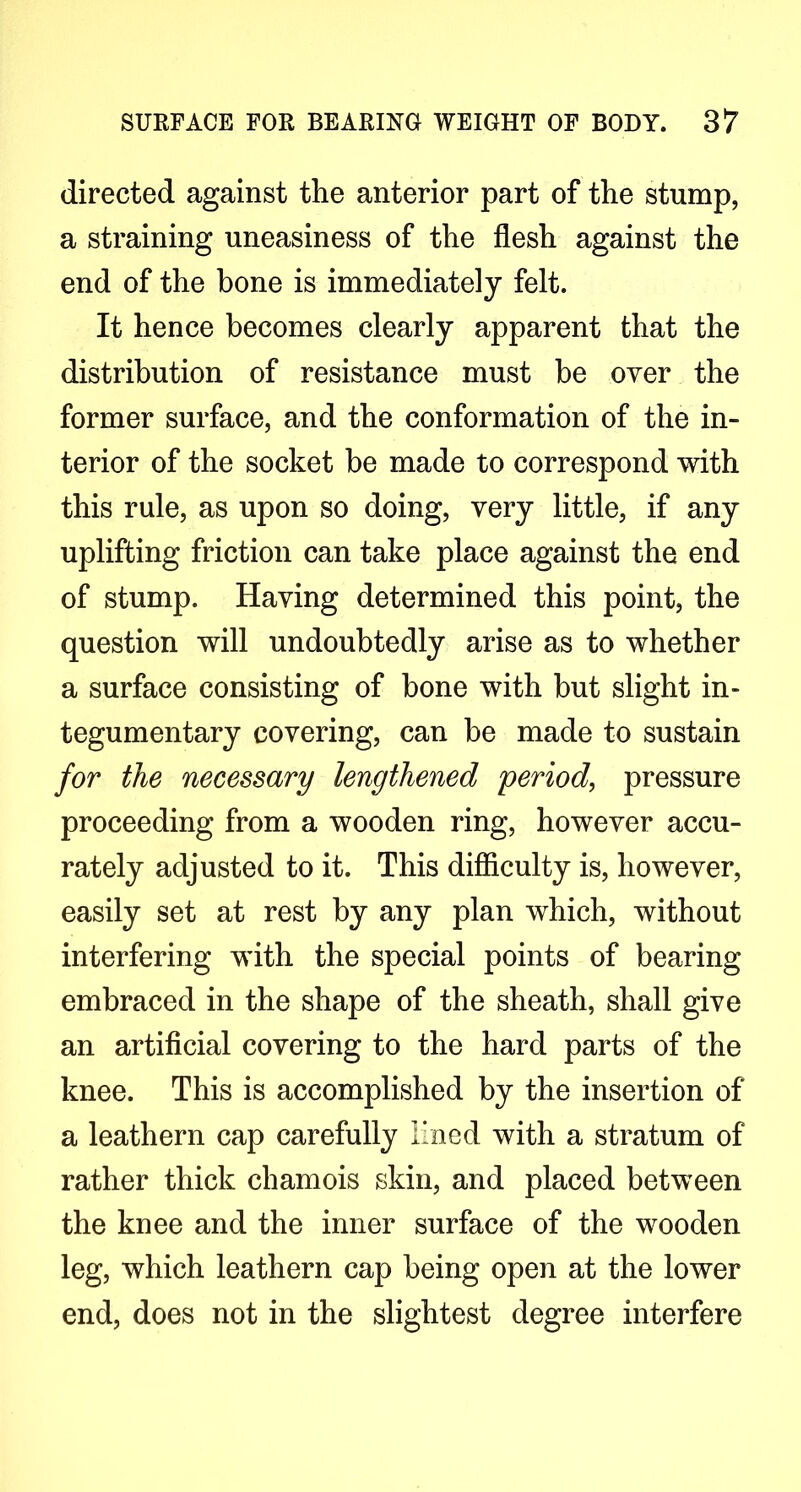 directed against the anterior part of the stump, a straining uneasiness of the flesh against the end of the bone is immediately felt. It hence becomes clearly apparent that the distribution of resistance must be over the former surface, and the conformation of the in- terior of the socket be made to correspond with this rule, as upon so doing, very little, if any uplifting friction can take place against the end of stump. Having determined this point, the question will undoubtedly arise as to whether a surface consisting of bone with but slight in- tegumentary covering, can be made to sustain for the necessary lengthened period, pressure proceeding from a wooden ring, however accu- rately adjusted to it. This difiiculty is, however, easily set at rest by any plan which, without interfering wuth the special points of bearing embraced in the shape of the sheath, shall give an artificial covering to the hard parts of the knee. This is accomplished by the insertion of a leathern cap carefully lined with a stratum of rather thick chamois skin, and placed between the knee and the inner surface of the wooden leg, which leathern cap being open at the lower end, does not in the slightest degree interfere