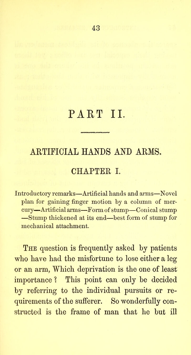 PART II. ARTIFICIAL HANDS AND ARMS. CHAPTER I. Introductory remarks—Artificial hands and arms—Novel plan for gaining finger motion by a column of mer- cury—Artificial arms—Form of stump—Conical stump —Stump thickened at its end—best form of stump for mechanical attachment. The question is frequently asked by patients who have had the misfortune to lose either a leg or an arm, Which deprivation is the one of least importanceThis point can only be decided by referring to the individual pursuits or re- quirements of the sufferer. So wonderfully con- structed is the frame of man that he but ill